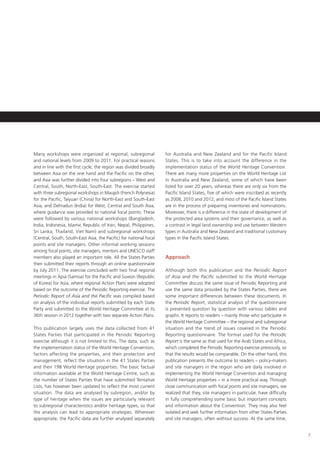 7
Many workshops were organized at regional, subregional
and national levels from 2009 to 2011. For practical reasons
and in line with the first cycle, the region was divided broadly
between Asia on the one hand and the Pacific on the other,
and Asia was further divided into four subregions – West and
Central, South, North-East, South-East. The exercise started
with three subregional workshops in Maupiti (French Polynesia)
for the Pacific, Taiyuan (China) for North-East and South-East
Asia, and Dehradun (India) for West, Central and South Asia,
where guidance was provided to national focal points. These
were followed by various national workshops (Bangladesh,
India, Indonesia, Islamic Republic of Iran, Nepal, Philippines,
Sri Lanka, Thailand, Viet Nam) and subregional workshops
(Central, South, South-East Asia, the Pacific) for national focal
points and site managers. Other informal working sessions
among focal points, site managers, mentors and UNESCO staff
members also played an important role. All the States Parties
then submitted their reports through an online questionnaire
by July 2011. The exercise concluded with two final regional
meetings in Apia (Samoa) for the Pacific and Suwon (Republic
of Korea) for Asia, where regional Action Plans were adopted
based on the outcome of the Periodic Reporting exercise. The
Periodic Report of Asia and the Pacific was compiled based
on analysis of the individual reports submitted by each State
Party and submitted to the World Heritage Committee at its
36th session in 2012 together with two separate Action Plans.
This publication largely uses the data collected from 41
States Parties that participated in the Periodic Reporting
exercise although it is not limited to this. The data, such as
the implementation status of the World Heritage Convention,
factors affecting the properties, and their protection and
management, reflect the situation in the 41 States Parties
and their 198 World Heritage properties. The basic factual
information available at the World Heritage Centre, such as
the number of States Parties that have submitted Tentative
Lists, has however been updated to reflect the most current
situation. The data are analysed by subregion, and/or by
type of heritage when the issues are particularly relevant
to subregional characteristics and/or heritage types, so that
the analysis can lead to appropriate strategies. Wherever
appropriate, the Pacific data are further analysed separately
for Australia and New Zealand and for the Pacific Island
States. This is to take into account the difference in the
implementation status of the World Heritage Convention.
There are many more properties on the World Heritage List
in Australia and New Zealand, some of which have been
listed for over 20 years, whereas there are only six from the
Pacific Island States, five of which were inscribed as recently
as 2008, 2010 and 2012, and most of the Pacific Island States
are in the process of preparing inventories and nominations.
Moreover, there is a difference in the state of development of
the protected area systems and their governance, as well as
a contrast in legal land ownership and use between Western
types in Australia and New Zealand and traditional customary
types in the Pacific Island States.
Approach
Although both this publication and the Periodic Report
of Asia and the Pacific submitted to the World Heritage
Committee discuss the same issue of Periodic Reporting and
use the same data provided by the States Parties, there are
some important differences between these documents. In
the Periodic Report, statistical analysis of the questionnaire
is presented question by question with various tables and
graphs. It reports to readers – mainly those who participate in
the World Heritage Committee – the regional and subregional
situation and the trend of issues covered in the Periodic
Reporting questionnaire. The format used for the Periodic
Report is the same as that used for the Arab States and Africa,
which completed the Periodic Reporting exercise previously, so
that the results would be comparable. On the other hand, this
publication presents the outcome to readers – policy-makers
and site managers in the region who are daily involved in
implementing the World Heritage Convention and managing
World Heritage properties – in a more practical way. Through
close communication with focal points and site managers, we
realized that they, site managers in particular, have difficulty
in fully comprehending some basic but important concepts
and information about the Convention. They may also feel
isolated and seek further information from other States Parties
and site managers, often without success. At the same time,
 