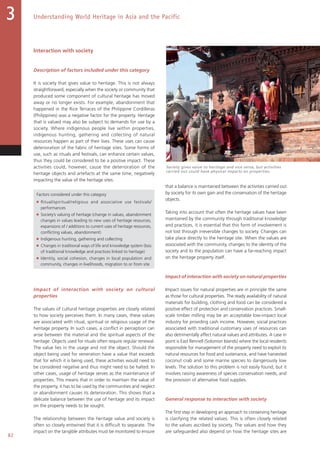 82
Understanding World Heritage in Asia and the Pacific3
Interaction with society
Description of factors included under this category
It is society that gives value to heritage. This is not always
straightforward, especially when the society or community that
produced some component of cultural heritage has moved
away or no longer exists. For example, abandonment that
happened in the Rice Terraces of the Philippine Cordilleras
(Philippines) was a negative factor for the property. Heritage
that is valued may also be subject to demands for use by a
society. Where indigenous people live within properties,
indigenous hunting, gathering and collecting of natural
resources happen as part of their lives. These uses can cause
deterioration of the fabric of heritage sites. Some forms of
use, such as rituals and festivals, can enhance certain values,
thus they could be considered to be a positive impact. These
activities could, however, cause the deterioration of the
heritage objects and artefacts at the same time, negatively
impacting the value of the heritage sites.
Factors considered under this category
■ Ritual/spiritual/religious and associative use festivals/
performances
■ Society’s valuing of heritage (change in values, abandonment
changes in values leading to new uses of heritage resources,
expansions of / additions to current uses of heritage resources,
conflicting values, abandonment)
■ Indigenous hunting, gathering and collecting
■ Changes in traditional ways of life and knowledge system (loss
of traditional knowledge and practices linked to heritage)
■ Identity, social cohesion, changes in local population and
community, changes in livelihoods, migration to or from site
Impact of interaction with society on cultural
properties
The values of cultural heritage properties are closely related
to how society perceives them. In many cases, these values
are associated with ritual, spiritual or religious usage of the
heritage property. In such cases, a conflict in perception can
arise between the material and the spiritual aspects of the
heritage. Objects used for rituals often require regular renewal.
The value lies in the usage and not the object. Should the
object being used for veneration have a value that exceeds
that for which it is being used, these activities would need to
be considered negative and thus might need to be halted. In
other cases, usage of heritage serves as the maintenance of
properties. This means that in order to maintain the value of
the property, it has to be used by the communities and neglect
or abandonment causes its deterioration. This shows that a
delicate balance between the use of heritage and its impact
on the property needs to be sought.
The relationship between the heritage value and society is
often so closely entwined that it is difficult to separate. The
impact on the tangible attributes must be monitored to ensure
that a balance is maintained between the activities carried out
by society for its own gain and the conservation of the heritage
objects.
Taking into account that often the heritage values have been
maintained by the community through traditional knowledge
and practices, it is essential that this form of involvement is
not lost through irreversible changes to society. Changes can
take place directly to the heritage site. When the values are
associated with the community, changes to the identity of the
society and to the population can have a far-reaching impact
on the heritage property itself.
Impact of interaction with society on natural properties
Impact issues for natural properties are in principle the same
as those for cultural properties. The ready availability of natural
materials for building, clothing and food can be considered a
positive effect of protection and conservation practices. Small-
scale timber milling may be an acceptable low-impact local
industry for providing cash income. However, social practices
associated with traditional customary uses of resources can
also detrimentally affect natural values and attributes. A case in
point is East Rennell (Solomon Islands) where the local residents
responsible for management of the property need to exploit its
natural resources for food and sustenance, and have harvested
coconut crab and some marine species to dangerously low
levels. The solution to this problem is not easily found, but it
involves raising awareness of species conservation needs, and
the provision of alternative food supplies.
General response to interaction with society
The first step in developing an approach to conserving heritage
is clarifying the related values. This is often closely related
to the values ascribed by society. The values and how they
are safeguarded also depend on how the heritage sites are
Society gives value to heritage and vice versa, but activities
carried out could have physical impacts on properties.
 