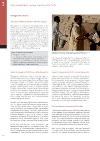 84
Understanding World Heritage in Asia and the Pacific3
Management activities
Description of factors included under this category
Management is essential for the safeguarding of the
Outstanding Universal Value of World Heritage properties.
In many cases traditional management systems existed even
though the present conditions of these systems may vary
greatly. With changing circumstances, it is often necessary to
establish more contemporary forms of management which
would be part of the overall governance system of the State
Party. The management system must include maintenance and
monitoring procedures for the most significant attributes of
the heritage property. These procedures must be carried out
ensuring the least impact, especially activities that might have
negative effects on the integrity of the property.
Factors considered under this category
■ Management activities
■ Low-impact research/monitoring activities (visitor surveys,
water sampling, non-extractive surveys, In situ surveys)
■ High-impact research/monitoring activities (excavation,
sampling using destructive techniques, research involving
removal of features or species, i.e. extraction)
Impact of management activities on cultural properties
Management activities can have an extensive impact on
cultural heritage properties. An adequate management system
can ensure that the authenticity and integrity of the attributes
that express the value of the property are maintained. With
a lack of knowledge and awareness, management activities
can have the exact opposite impact of what was intended.
Protective structures have known to change the microclimatic
conditions which accelerate material degradation. For the
security of properties, there is often extensive fencing and
security equipment installed which impact the visual integrity
of the heritage site and in some cases have direct physical
impact on the heritage objects.
Generally, low-impact research and monitoring activities can be
seen as a positive means of safeguarding cultural properties.
These are often carried out on a regular basis to ensure
that the methods of site management have maintained the
required state of conservation. Low-impact research includes
mainly observations and surface analysis. Such activities are
included in daily routines which can be the basis for regular
maintenance and cleaning. Often such activities are carried out
by caretakers who do not necessarily need to be highly trained,
but should have sufficient awareness of the heritage property.
On the other hand, there are certain circumstances that
require high-impact research or monitoring activities. These
can generally be considered to have a negative impact, if
they are not carried out with clear justifications and by highly
trained experts. These kinds of activities are often connected
with extraction of samples from the heritage objects, from the
building structures or the archaeological sites. Such activities
are usually carried out only if more detailed information on
the site is required or there is a specific need for extensive
restoration works to be carried out.
Impact of management activities on natural properties
Impacts on natural properties are essentially the same as on
cultural properties, especially with regard to research activities.
Whether appropriate or not, management intervention may be
intrusive. An example is provided by Tongariro National Park
in New Zealand, where major physical structures have been
constructed on the lower slopes of the principal volcano as a
barrier against catastrophic lahars (ash flows) that are known
to be associated with eruptive events and have caused tragic
loss of life in the past. In this case the loss of natural values is
more than compensated by the heightened safety of people
and property. The lesson is that management intervention
may in some instances involve a necessary trade-off with
conservation in compromising natural (or cultural) values.
General response to management activities
The Operational Guidelines require all World Heritage properties
to ‘have adequate long-term legislative, regulatory, institutional
and/or traditional protection and management to ensure their
safeguarding’ (Paragraph 97). This means that all activities that
are part of this management system must ensure that the main
attributes of the World Heritage property are not impacted
in any negative manner. This is especially the case when
monitoring, maintenance and research are being carried out.
Many non-intrusive technologies have been developed
for research into elements of both natural and cultural
properties. For example, archaeological research does not
Management activities are essential for the safeguarding of the
Outstanding Universal Value of World Heritage properties.
 