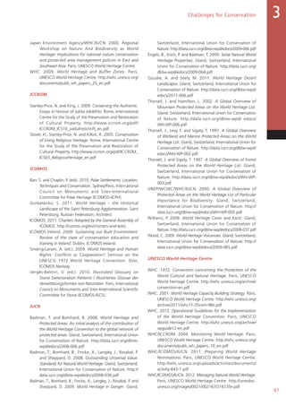 87
Challenges for Conservation 3
Japan Environment Agency/WHC/IUCN. 2000. Regional
Workshop on Nature And Biodiversity as World
Heritage: Implications for national nature conservation
and protected area management policies in East and
Southeast Asia. Paris, UNESCO World Heritage Centre.
WHC. 2009. World Heritage and Buffer Zones. Paris,
UNESCO World Heritage Centre. http://whc.unesco.org/
documents/publi_wh_papers_25_en.pdf
ICCROM
Stanley-Price, N. and King, J. 2009. Conserving the Authentic:
Essays in Honour of Jukka Jokilehto. Rome, International
Centre for the Study of the Preservation and Restoration
of Cultural Property. http://www.iccrom.org/pdf/
ICCROM_ICS10_JukkaFestchrift_en.pdf
Stovel, H., Stanley-Price, N. and Killick, R. 2005. Conservation
of Living Religious Heritage. Rome, International Centre
for the Study of the Preservation and Restoration of
Cultural Property. http://www.iccrom.org/pdf/ICCROM_
ICS03_ReligiousHeritage_en.pdf
ICOMOS
Barr, S. and Chaplin, P. (eds). 2010. Polar Settlements: Location,
Techniques and Conservation. Sydney/Paris, International
Council on Monuments and Sites–International
Committee for Polar Heritage (ICOMOS–ICPH).
Gorbatenko, S. 2011. World Heritage – the Historical
Landscape of the Saint Petersburg Agglomeration. Saint
Petersburg, Russian Federation, Architect.
ICOMOS. 2011. Charters Adopted by the General Assembly of
ICOMOS. http://icomos.org/en/charters-and-texts
ICOMOS Ireland. 2009. Sustaining our Built Environment:
Review of the state of conservation education and
training in Ireland. Dublin, ICOMOS Ireland.
Sinding-Larsen, A. (ed.). 2009. World Heritage and Human
Rights: Conflicts or Cooperation? Seminar on the
UNESCO 1972 World Heritage Convention. Oslo,
ICOMOS Norway.
Vergès-Belmin, V. (ed.). 2010. Illustrated Glossary on
Stone Deterioration Patterns / Illustriertes Glossar der
Verwitterungsformen von Naturstein. Paris, International
Council on Monuments and Sites–International Scientific
Committee for Stone (ICOMOS-ISCS).
IUCN
Badman, T. and Bomhard, B. 2008. World Heritage and
Protected Areas: An initial analysis of the contribution of
the World Heritage Convention to the global network of
protected areas. Gland, Switzerland, International Union
for Conservation of Nature. http://data.iucn.org/dbtw-
wpd/edocs/2008-006.pdf
Badman, T., Bomhard, B., Fincke, A., Langley, J., Rosabal, P.
and Sheppard, D. 2008. Outstanding Universal Value:
Standards for Natural World Heritage. Gland, Switzerland,
International Union for Conservation of Nature. http://
data.iucn.org/dbtw-wpd/edocs/2008-036.pdf
Badman, T., Bomhard, B., Fincke, A., Langley, J., Rosabal, P. and
Sheppard, D. 2009. World Heritage in Danger. Gland,
Switzerland, International Union for Conservation of
Nature. http://data.iucn.org/dbtw-wpd/edocs/2009-066.pdf
Engels, B., Koch, P. and Badman, T. 2009. Serial Natural World
Heritage Properties. Gland, Switzerland, International
Union for Conservation of Nature. http://data.iucn.org/
dbtw-wpd/edocs/2009-064.pdf
Goudie, A. and Seely, M. 2011. World Heritage Desert
Landscapes. Gland, Switzerland, International Union for
Conservation of Nature. http://data.iucn.org/dbtw-wpd/
edocs/2011-006.pdf
Thorsell, J. and Hamilton, L. 2002. A Global Overview of
Mountain Protected Areas on the World Heritage List.
Gland, Switzerland, International Union for Conservation
of Nature. http://data.iucn.org/dbtw-wpd/ edocs/
WH-WP-006.pdf
Thorsell, J., Levy, F. and Sigaty, T. 1997. A Global Overview
of Wetland and Marine Protected Areas on the World
Heritage List. Gland, Switzerland, International Union for
Conservation of Nature. http://data.iucn.org/dbtw-wpd/
edocs/WH-WP-002.pdf
Thorsell, J. and Sigaty, T. 1997. A Global Overview of Forest
Protected Areas on the World Heritage List. Gland,
Switzerland, International Union for Conservation of
Nature. http://data.iucn.org/dbtw-wpd/edocs/WH-WP-
003.pdf
UNEP/WCMC/WHC/IUCN. 2000. A Global Overview of
Protected Areas on the World Heritage List of Particular
Importance for Biodiversity. Gland, Switzerland,
International Union for Conservation of Nature. http://
data.iucn.org/dbtw-wpd/edocs/WH-WP-005.pdf
Williams, P. 2008. World Heritage Caves and Karst. Gland,
Switzerland, International Union for Conservation of
Nature. http://data.iucn.org/dbtw-wpd/edocs/2008-037.pdf
Wood, C. 2009. World Heritage Volcanoes. Gland, Switzerland,
International Union for Conservation of Nature. http://
data.iucn.org/dbtw-wpd/edocs/2009-065.pdf
UNESCO World Heritage Centre
WHC. 1972. Convention concerning the Protection of the
World Cultural and Natural Heritage. Paris, UNESCO
World Heritage Centre. http://whc.unesco.org/archive/
convention-en.pdf
WHC. 2001. World Heritage Capacity Building Strategy. Paris,
UNESCO World Heritage Centre. http://whc.unesco.org/
archive/2011/whc11-35com-9Be.pdf
WHC. 2012. Operational Guidelines for the Implementation
of the World Heritage Convention. Paris, UNESCO
World Heritage Centre. http://whc.unesco.org/archive/
opguide12-en.pdf
WHC/ICCROM. 2004. Monitoring World Heritage. Paris,
UNESCO World Heritage Centre. http://whc.unesco.org/
documents/publi_wh_papers_10_en.pdf
WHC/ICOMOS/IUCN. 2011. Preparing World Heritage
Nominations. Paris, UNESCO World Heritage Centre.
http://whc.unesco.org/uploads/activities/documents/
activity-643-1.pdf
WHC/ICOMOS/IUCN. 2012. Managing Natural World Heritage.
Paris, UNESCO World Heritage Centre. http://unesdoc.
unesco.org/images/0021/002167/216735e.pdf
 