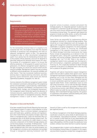 90
Understanding World Heritage in Asia and the Pacific4
Management system/management plan
Requirements
Operational Guidelines
108. Each nominated property should have an
appropriate management plan or other documented
management system which must specify how the
Outstanding Universal Value of a property should be
preserved, preferably through participatory means.
109. The purpose of a management system is to ensure
the effective protection of the nominated property
for present and future generations.
For the Outstanding Universal Value of a property to be
sustained over time, the property must meet the required
standards of protection and management and have an
adequate management system or plan. The appropriate
management plan or other documented management
system must specify how the Outstanding Universal Value
of the property will be preserved, and must be designed to
effectively safeguard the attributes which express this value.
The purpose of a management system is to ensure the
effective protection of the property for present and future
generations. An effective management system depends on
the type of property, its cultural and natural context and the
resources available. Management systems may vary according
to different cultural perspectives, the resources available and
other factors. They may incorporate traditional practices,
existing urban or regional planning instruments, and other
planning control mechanisms, both formal and informal
(Operational Guidelines, Paragraphs 78, 108–10).
Common elements of an effective management system include
the involvement and shared understanding of the property by
partners and stakeholders; a cycle of planning, implementation,
monitoring, evaluation and feedback; and assessment of the
impacts of trends, changes, and of proposed interventions.
The management system should also specify the allocation of
necessary resources, capacity-building, and an accountable,
transparent description of management processes. Effective
management involves a cycle of short-, medium- and
long-term actions to protect, conserve and present the
heritage property. An integrated approach to planning and
management is essential to guide the evolution of properties
over time and to ensure maintenance of all aspects of their
Outstanding Universal Value. This approach goes beyond the
property to include any buffer zone(s), as well as the broader
setting (Operational Guidelines, Paragraphs 111–12).
States Parties are responsible for implementing effective
management activities for a World Heritage property. They
should do so in close collaboration with site managers, the
agency with management authorities and other partners, and
stakeholders in property management. For serial properties,
a management system for ensuring the coordinated
management of the separate components is essential.
The World Heritage Committee recommends that States
Parties include risk preparedness as an element in their site
management plans, along with sustainable development
principles and training strategies (Operational Guidelines,
Paragraphs  82, 114, 117–18). There is the need for a
management system to be sustainable over the long-term,
with community by-in, cooperation, participation, sustainable
financing, etc. This is especially important for World Heritage
properties as the point is to safeguard them in the very long
term as assets of the global community.
Properties with special characteristics require management
systems that are able to address these specific issues. Special
management requirements would be needed for transboundary
properties such as the Uvs Nuur Basin (Mongolia and the
Russian Federation). The special provisions would be required
to ensure coordination spanning the governance systems of
separate States Parties. Similar coordination issues can arise
with serial nominations, such as with the Mountain Railways
of India. The three components are located in different parts
of the enormous country, under different railway zones and in
different states, but under the main authority of the Ministry of
Railways. With mixed World Heritage properties, the question
of coordination arises between authorities dealing with culture
and those dealing with natural aspects.
Situation in Asia and the Pacific
It has been revealed through Periodic Reporting that some type
of management system is in place in most properties. In some
cases, however, there is confusion between management
plans and master plans, guidelines, and laws and regulations.
Even when States Parties and property managers report that
there is a management plan, it does not necessarily refer to a
management plan of the World Heritage property itself. The
management plan is sometimes of a wider reserve, or covers
only some components of the World Heritage property and
not the entire property. For example, Te Wahipounamu – South
West New Zealand (New Zealand) mentions that there is no
single management plan that covers the whole property, but
the management consistency and coordination are provided
through a management planning framework with the
hierarchy of plans as well as the management structure and
plan approval process.
For effective management of the World Heritage properties,
coordination among the various levels of administration (i.e.
national/federal; regional/provincial/state; local/municipal
etc.) is essential, as each level has its own responsibilities and
decision-making powers. Less than half of the properties in the
region (89 properties or 44.9%) consider the coordination to be
excellent, whereas most others feel that it could be improved.
The management plan or system must be adequate to maintain
the Outstanding Universal Value of a property. In this respect,
only two-thirds of properties consider their management plans
 