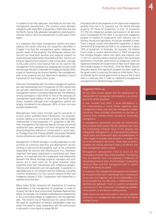 91
Protection and Management 4
or systems to be fully adequate, and three do not have any
management plans/systems. The situation varies between
subregions with nearly 90% of properties in North-East Asia and
the Pacific having fully adequate management plans/systems,
whereas there is room for improvement in other parts of the
region.
It is important that these management systems and plans
address the factors affecting the properties identified in
Chapter 3 so that the management system addresses the
specific needs of the property. The Philippines realizes that
tourism can have both positive and negative impacts on
Puerto-Princesa Subterranean River National Park. Tourism can
bring an opportunity to present a clear conservation message
to the public and to raise revenue that can be used for the
management of the property, but inappropriate tourism could
also damage the park or degrade the ecological stability. With
a goal of maximizing the tourism benefits, the management
plan of the property sets out objectives to develop a sound
framework for low-impact visitor access.
There are 119 properties (60.1%) where management systems
are fully implemented and 75 properties (37.9%) where they
are partially implemented. One property reports that the
management system is not being implemented. The difference
among subregions is also similar to that of the adequacy of
management systems/plans. In the case of the Pacific Island
States, however, although their management systems are
largely considered to be adequate, 80% of them are only
partially implemented.
Management takes place through specific processes or
actions within predetermined frameworks. For example,
activities relating to an annual work or action plan are largely
implemented in most properties (171 properties or 86.3%).
Only 14 properties (7%) state that they do not have any annual
work/action plan, although 4 of them recognize the need.
Among properties without an annual work or action plan,
at Thungyai-Huai Kha Khaeng Wildlife Sanctuaries (Thailand)
routine activities are specified in the annual budget plan.
Management of World Heritage is usually dependent on the
activities of numerous planning and development sectors
working in and around the property, such as the authorities
responsible for services and infrastructure. It is, therefore,
important that good cooperation is maintained with these
sectors. It is reported that the cooperation and relationship
between the World Heritage property managers and such
sectors are in most cases fair to good. However many
properties claim that relationships with indigenous peoples,
industry and landowners are not applicable. Cooperation is
reportedly poor or non-existent with the following: industries
(14.6%), landowners (10.1%), tourism industry (9.6%) and
indigenous people (7.6%). Cooperation with researchers is
reported to be the best.
Many States Parties recognize the importance of involving
stakeholders in the management of properties. In order to
increase the role of local communities, Keoladeo National Park
(India), for example, has initiated ecodevelopment programmes
in the surrounding villages as suggested in the management
plan. The Ancient City of Polonnaruwa (Sri Lanka) mentions
the need for coordination of relevant stakeholders under one
entity. The need for closer cooperation with the communities
is discussed in more detail on pages 98–99.
Only about half of the properties in the region have indigenous
peoples that live in or regularly use the World Heritage
property. Of these 92 properties, in only 16 properties
(17.3%) do indigenous peoples participate in all decisions
and in 9 properties (9.7%) there is no input from indigenous
peoples. In respect to cooperation with industry, such as
forestry, mining and agriculture, the picture revealed is mixed.
There is regular contact and substantial cooperation in about
one-third of all properties but little or no cooperation in about
10% of properties. In Australia, for example, the Federal
Court made a consent determination in 2007 recognizing
the Githabul People’s native title rights and interests over
1,120 km2 including several reserves within the Gondwana
Rainforests of Australia, which led to an Indigenous Land Use
Agreement between the Government of New South Wales and
the Githabul people. In the Pacific, Chief Roi Mata’s Domain
(Vanuatu) reports that significant progress has been made by
the government in acquiring the lease on Artok Island. This is
an attempt by the central government to assume title to land
held in customary title in order to implement management
arrangements for World Heritage protection.
Suggested follow-up
All the States Parties agreed that the development or
improvement of management plans/systems is an utmost
priority for all the properties.
It was revealed that there is some discrepancy in
the understanding of States Parties regarding what
management means and what the management system
should be. Some provided information on the laws at
national level, whereas others focused on day-to-day
management.
A management system/plan provides the frameworks
and processes which ensure that the attributes that carry
the Outstanding Universal Value of the property are
safeguarded. Management is an ongoing process whereas
master plans and conservation plans are presentations of
static images of possible ideal situations or targets that
are to be achieved in the future. These ideal situations,
however, can only be achieved if there is an efficient and
clear management system in place.
Management plans/systems need to focus on the
Outstanding Universal Value of the properties. Considering
that all properties have now prepared a Statement of
Outstanding Universal Value, the link between Outstanding
Universal Value and their management plan or system
needs to be clearly articulated.
It is important that management plans/systems are endorsed
by the governments and implemented with a time-bound
action plan and together with all the stakeholders. It is
recommended that the difficulties in implementation be
identified and addressed. There is a need for considerable
improvement in the involvement of indigenous peoples,
where present, in the decision-making process.
States Parties are also encouraged to share the updated
information on management documents with the World
Heritage Centre.
 