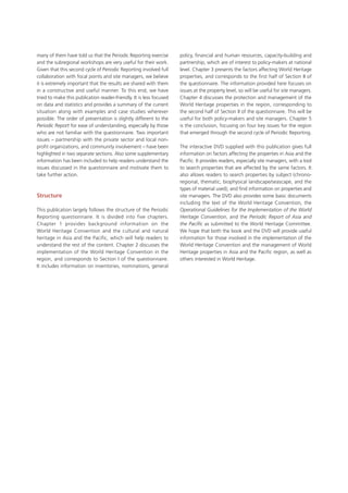 many of them have told us that the Periodic Reporting exercise
and the subregional workshops are very useful for their work.
Given that this second cycle of Periodic Reporting involved full
collaboration with focal points and site managers, we believe
it is extremely important that the results are shared with them
in a constructive and useful manner. To this end, we have
tried to make this publication reader-friendly. It is less focused
on data and statistics and provides a summary of the current
situation along with examples and case studies wherever
possible. The order of presentation is slightly different to the
Periodic Report for ease of understanding, especially by those
who are not familiar with the questionnaire. Two important
issues – partnership with the private sector and local non-
profit organizations, and community involvement – have been
highlighted in two separate sections. Also some supplementary
information has been included to help readers understand the
issues discussed in the questionnaire and motivate them to
take further action.
Structure
This publication largely follows the structure of the Periodic
Reporting questionnaire. It is divided into five chapters.
Chapter  1  provides background information on the
World Heritage Convention and the cultural and natural
heritage in Asia and the Pacific, which will help readers to
understand the rest of the content. Chapter 2 discusses the
implementation of the World Heritage Convention in the
region, and corresponds to Section I of the questionnaire.
It includes information on inventories, nominations, general
policy, financial and human resources, capacity-building and
partnership, which are of interest to policy-makers at national
level. Chapter 3 presents the factors affecting World Heritage
properties, and corresponds to the first half of Section II of
the questionnaire. The information provided here focuses on
issues at the property level, so will be useful for site managers.
Chapter 4 discusses the protection and management of the
World Heritage properties in the region, corresponding to
the second half of Section II of the questionnaire. This will be
useful for both policy-makers and site managers. Chapter 5
is the conclusion, focusing on four key issues for the region
that emerged through the second cycle of Periodic Reporting.
The interactive DVD supplied with this publication gives full
information on factors affecting the properties in Asia and the
Pacific. It provides readers, especially site managers, with a tool
to search properties that are affected by the same factors. It
also allows readers to search properties by subject (chrono-
regional, thematic, biophysical landscape/seascape, and the
types of material used), and find information on properties and
site managers. The DVD also provides some basic documents
including the text of the World Heritage Convention, the
Operational Guidelines for the Implementation of the World
Heritage Convention, and the Periodic Report of Asia and
the Pacific as submitted to the World Heritage Committee.
We hope that both the book and the DVD will provide useful
information for those involved in the implementation of the
World Heritage Convention and the management of World
Heritage properties in Asia and the Pacific region, as well as
others interested in World Heritage.
 