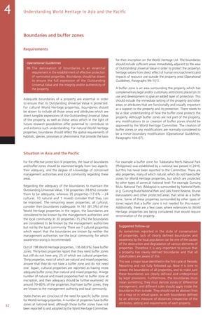 92
Understanding World Heritage in Asia and the Pacific4
Boundaries and buffer zones
Requirements
Operational Guidelines
99. The delineation of boundaries is an essential
requirement in the establishment of effective protection
of nominated properties. Boundaries should be drawn
to ensure the full expression of the Outstanding
Universal Value and the integrity and/or authenticity of
the property.
Adequate boundaries of a property are essential in order
to ensure that its Outstanding Universal Value is protected.
For cultural World Heritage properties, boundaries should
be drawn to include all those areas and attributes which are
direct tangible expressions of the Outstanding Universal Value
of the property, as well as those areas which in the light of
future research possibilities offer potential to contribute to
and enhance such understanding. For natural World Heritage
properties, boundaries should reflect the spatial requirements of
habitats, species, processes or phenomena that provide the basis
for their inscription on the World Heritage List. The boundaries
should include sufficient areas immediately adjacent to the area
of Outstanding Universal Value in order to protect the property’s
heritage values from direct effect of human encroachments and
impacts of resource use outside the property area (Operational
Guidelines, Paragraphs 99–101).
A buffer zone is an area surrounding the property which has
complementary legal and/or customary restrictions placed on its
use and development to give an added layer of protection. This
should include the immediate setting of the property and other
areas or attributes that are functionally and visually important
as a support to the property and its protection. There needs to
be a clear understanding of how the buffer zone protects the
property. Although buffer zones are not part of the property,
any modifications to or creation of buffer zones should be
approved by the World Heritage Committee. The creation of
buffer zones or any modifications are normally considered to
be a minor boundary modification (Operational Guidelines,
Paragraphs 104–07).
Situation in Asia and the Pacific
For the effective protection of properties, the issue of boundaries
and buffer zones should be examined largely from two aspects:
their adequacy, and the degree of knowledge of concerned
management authorities and local community regarding these
areas.
Regarding the adequacy of the boundaries to maintain the
Outstanding Universal Value, 156 properties (78.8%) consider
them to be adequate, whereas 35 properties (17.6% – 24
cultural, 10 natural and 1 mixed) consider that they can
be improved. The remaining seven properties, all cultural,
consider their boundaries inadequate. In 161 (81.3%) of the
World Heritage properties in the region, the boundaries are
considered to be known by the management authorities and
the local community. In 30 properties (15.2%) the boundaries
are considered to be known by the management authorities
but not by the local community. There are 7 cultural properties
which report that the boundaries are known by neither the
management authorities nor the local community, for which
awareness-raising is recommended.
Out of 198 World Heritage properties, 136 (68.6%) have buffer
zones. Thirty-two properties report that they need buffer zones
but still do not have any, 25 of which are cultural properties.
Thirty properties, most of which are natural and mixed properties,
answer that they do not have a buffer zone and do not need
one. Again, cultural properties are reported as having more
adequate buffer zones than natural and mixed properties. A large
number of natural and mixed properties had no buffer zone at
inscription, and their adequacy should be further examined. At
around 70–80% of the properties that have buffer zones, they
are known to the management authority and local community.
States Parties are conscious of the need for specific buffer zones
for World Heritage properties. A number of properties have buffer
zones at national level, although those buffer zones have not
been reported to and adopted by the World Heritage Committee.
For example a buffer zone for Tubbataha Reefs Natural Park
(Philippines) was established by a national law passed in 2010,
but this has never been reported to the Committee. There are
also properties, many of which natural, which do not have buffer
zones for World Heritage properties, but which are protected
by other types of zones at national level. For example Gunung
Mulu National Park (Malaysia) is surrounded by National Parks
(e.g. Gunung Buda National Park and Labi Forest Reserve, Brunei
Darussalam) and other protected areas that serve as a buffer
zone. Some of these properties surrounded by other types of
zones report that a buffer zone is not needed for this reason.
Additionally, there are a few cases where extensions to World
Heritage properties are being considered that would require
renomination of the property.
Suggested follow-up
As sometimes reported in the state of conservation
of properties, lack of clearly defined boundaries and
awareness by the local population can be one of the causes
of the destruction and degradation of various elements of
properties. Therefore it is very important to ensure that
a property has clearly defined boundaries and that all
stakeholders are aware of this.
This was a major issue identified in the first cycle of Periodic
Reporting and not fully followed up. Now it is time to
review the boundaries of all properties, and to make sure
these boundaries are clearly defined and underpinned
by legal provisions. Furthermore, the boundaries must
mean something; they must denote zones of differential
management, and different rules should apply inside the
boundaries than outside. They should not be abstract lines
on a map or in virtual space, as with boundaries defined
by an arbitrary measure of distances irrespective of the
attributes, setting and requirements of each property.
 