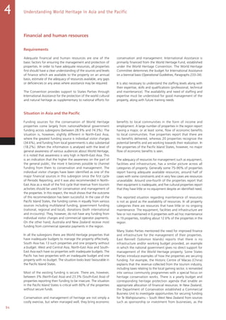 94
Understanding World Heritage in Asia and the Pacific4
Financial and human resources
Requirements
Adequate financial and human resources are one of the
basic factors for ensuring the management and protection of
properties. In order to have adequate resources, all properties
first should have a clear understanding of the sources and levels
of finance which are available to the property on an annual
basis, estimate of the adequacy of resources available, any gaps
or deficiencies or any areas where assistance may be required.
The Convention provides support to States Parties through
International Assistance for the protection of the world cultural
and natural heritage as supplementary to national efforts for
conservation and management. International Assistance is
primarily financed from the World Heritage Fund, established
under the World Heritage Convention. The World Heritage
Committee determines the budget for International Assistance
on a biennial basis (Operational Guidelines, Paragraphs 233–34).
It is also necessary to understand the staffing levels along with
their expertise, skills and qualifications (professional, technical
and maintenance). The availability and need of staffing and
expertise must be understood for good management of the
property, along with future training needs.
Situation in Asia and the Pacific
Funding sources for the conservation of World Heritage
properties come largely from national/federal government
funding across subregions (between 28.9% and 74.3%). The
situation is, however, slightly different in North-East Asia,
where the greatest funding source is individual visitor charges
(34.6%), and funding from local governments is also substantial
(18.2%). When the information is analysed with the level of
general awareness of various audiences about World Heritage,
it is noted that awareness is very high in North-East Asia. This
is an indication that the higher the awareness on the part of
the general public, the more it becomes possible to channel
funding from them to conservation and management. The
individual visitor charges have been identified as one of the
major financial sources in this subregion since the first cycle
of Periodic Reporting, and it was also recommended in North-
East Asia as a result of the first cycle that revenue from tourism
activities should be used for conservation and management of
the properties. In this respect, the result shows that the outcome
of this recommendation has been successful. In the case of the
Pacific Island States, the funding comes in equally from various
sources including multilateral funding, government funding
(national, regional and local), donations (both international
and in-country). They, however, do not have any funding from
individual visitor charges and commercial operator payments.
On the other hand, Australia and New Zealand receive most
funding from commercial operator payments in the region.
In all the subregions there are World Heritage properties that
have inadequate budgets to manage the property effectively.
South Asia has 13 such properties and one property without
a budget. West and Central Asia, North-East Asia and South-
East Asia each have six properties with inadequate budgets. The
Pacific has two properties with an inadequate budget and one
property with no budget. The situation looks least favourable in
the Pacific Island States.
Most of the existing funding is secure. There are, however,
between 3% (North-East Asia) and 23.3% (South-East Asia) of
properties reporting their funding to be insecure. The situation
in the Pacific Island States is critical with 60% of the properties
without secure funds.
Conservation and management of heritage are not simply a
costly exercise, but when managed well, they bring economic
benefits to local communities in the form of income and
employment. A large number of properties in the region report
having a major, or at least some, flow of economic benefits
to local communities. Five properties report that there are
no benefits delivered, whereas 20 properties recognize the
potential benefits and are working towards their realization. In
the properties of the Pacific Island States, however, no major
flow of economic benefits is seen.
The adequacy of resources for management such as equipment,
facilities and infrastructure, has a similar picture across all
categories of property. Generally some 75–90% of properties
report having adequate available resources; around half of
cases with some constraints and in very few cases are resources
unavailable. Around one-fourth of the properties report that
their equipment is inadequate, and five cultural properties report
that they have little or no equipment despite an identified need.
The reported situation regarding maintenance of resources
is not as good as the availability of resources. In all property
categories there are resources that have little or no ongoing
maintenance. The equipment, facilities and infrastructure are
few or not maintained in 6 properties with ad hoc maintenance
in 19 properties, totalling about 12.6% of the properties in the
region.
Many States Parties mentioned the need for improved finance
and infrastructure for the management of their properties.
East Rennell (Solomon Islands) reports that there is no
infrastructure and/or working budget provided, an example
in which the national government gives no direct support for
management of the World Heritage property. Some States
Parties introduce examples of how the properties are securing
funding. For example, the Historic Centre of Macao (China)
explains that the revenue collected from the tourism industry,
including taxes relating to the local gaming sector, is reinvested
into various community programmes with a special focus on
heritage conservation works. There is a yearly budget and
corresponding heritage protection agenda that enable an
appropriate allocation of financial resources. In New Zealand,
the Department of Conservation established a Commercial
Business Unit to investigate opportunities for securing funding
for Te Wahipounamu – South West New Zealand from sources
such as sponsorship or investment from businesses, as the
 