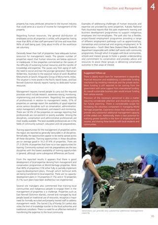 95
Protection and Management 4
property has many attributes attractive to the tourism industry
that could serve as a source of income for management of the
property.
Regarding human resources, the general distribution of
employees across all properties is similar, with properties having
more than 80% of their staff permanent full time and more than
90% of staff being paid. Only about 4–6% of the workforce
are voluntary.
Generally fewer than half of properties have adequate human
resources for management needs. The greater number of
properties report that human resources are below optimum
or inadequate. A few properties commented on the causes of
the difficulty of sustaining human resources and the transfer of
knowledge and expertise. The causes vary from aging of staff,
the need to recruit and train the younger generation (Tasmanian
Wilderness, Australia) to the seasonal nature of work (Buddhist
Monuments at Sanchi, Khajuraho Group of Monuments, India).
The situation is more severe in the Pacific Island States, and East
Rennell (Solomon Islands) reports having no dedicated human
resources.
Management requires trained people to carry out the required
processes which include research, awareness-raising, monitoring,
implementing and enforcement. Regarding the availability
of professionals in relation to management needs, 37% of
properties on average report the availability of good expertise
across various disciplines such as conservation, administration,
visitor management, enforcement, and research and monitoring.
There are 14.5% of the properties on average reporting that
professionals are non-existent or poorly available. Among the
disciplines, conservation and administrative professionals are
most readily available. The least available professionals are in the
fields of community outreach, education and risk preparedness.
Training opportunities for the management of properties within
the region are reported as generally favourable in all disciplines.
Remarkably, the opportunities appear to be evenly spread across
all these disciplines. Training opportunities in these disciplines
are on average good in 16.2–37.4% of properties. There are
21.2–39.9% of properties that have no or low opportunities for
training. Community outreach and risk preparedness are the two
disciplines with the lowest availability of training opportunities
in general, although some subregional differences are found.
From the reported results it appears that there is good
development of local expertise deriving from management and
conservation programmes at World Heritage properties. More
than 80% of properties (174) either fully or partially implement
capacity-development plans, through which technical skills
are being transferred to local expertise. There are no capacity-
development plans in 14 properties (7.1%) and in 10 properties
(5.1%) such plans have been drafted but not implemented.
Several site managers also commented that training local
communities and indigenous people to engage them in the
management of properties is a challenge. Properties such as
East Rennell (Solomon Islands), owned and managed by local
people based on traditional use of resources, recognize a major
need for formally recruited and properly trained staff to address
management needs. The Sacred City of Kandy (Sri Lanka) also
notes the limit of knowledge transfer to the local authorities and
traditional custodians. There is a need for an effective method of
transferring the expertise to the local community.
Examples of addressing challenges of human resources and
expertise are provided by some properties. Kakadu National
Park (Australia) reports that the park implements training and
business development programmes to support indigenous
employees and non-employees. The park also has a flexible,
project-based employment programme providing a range
of different employment pathways such as apprenticeships,
traineeships and contractual and ongoing employment. In Te
Wahipounamu – South West New Zealand (New Zealand), the
department responsible with skilled staff works with community
programmes, through which it engages with local communities,
schools and interest groups to foster a greater understanding
and commitment to conservation and provides advice and
resources to assist these groups in delivering conservation
outcomes in their areas of interest.
Suggested follow-up
There is clearly much room for improvement in expanding
financial resources and establishing a sustainable funding
mechanism by involving individuals and the private sector.
Most funding is still reported to be coming from the
government with some support from international funding.
An overall sustainable business plan would ensure funding
from various sources.
Provision of the necessary personnel is also a matter
requiring considerable attention and should be a priority
for future planning. There is considerable scope for
increasing the voluntary component in managing World
Heritage properties. Experience shows that volunteers can
provide very substantial additional management capacity
at little added cost. Additionally, there is clear potential for
realizing greater benefits in the form of employment and
income, and sharing these benefits with local residents and
communities.
Volunteers can provide very substantial additional management
capacity.
 