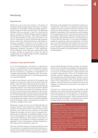 97
Protection and Management 4
Monitoring
Requirements
Monitoring is one of the main activities in the process of
managing a World Heritage property. Monitoring is the regular
observation of the property to assess any possible negative or
positive changes that might have taken place. The Operational
Guidelines also put processes in place for monitoring the
state of conservation of World Heritage properties. Reactive
Monitoring allows the Secretariat, other sectors of UNESCO
and the Advisory Bodies to report to the Committee on the
state of conservation of specific World Heritage properties
that are under threat. Reactive Monitoring is also foreseen in
reference to properties inscribed, or to be inscribed, on the
List of World Heritage in Danger and the procedures for the
eventual deletion of properties from the World Heritage List
(Operational Guidelines, Paragraphs 177–98). Additionally,
Periodic Reporting, which takes place approximately every
six years, provides an opportunity to assess the state of
implementation of the World Heritage Convention (Operational
Guidelines, Paragraphs 199–210).
Monitoring of the properties must however be carried out on
a regular basis. States Parties are requested to determine key
indicators to measure and assess the state of conservation of the
property, the factors affecting it, conservation measures at the
property, the periodicity of their examination, and the identity
of the responsible authorities. Up-to-date information should
be provided in respect of each of the key indicators (which can
be quantitative and qualitative attributes). Care should be taken
to ensure that this information is as accurate and reliable as
possible, for example by carrying out observations in the same
way, using similar equipment and methods at the same time
of the year and day. It should also indicate which partners, if
any, are involved in monitoring and describe what improvement
the State Party foresees or considers desirable in improving the
monitoring system.
Situation in Asia and the Pacific
In 113 of the 198 properties in the region, it is reported that
there is a comprehensive monitoring programme directed
towards management needs, and in a further 54 properties
the level of monitoring is regarded as considerable but not
necessarily directed towards management needs. The situation
is similar in all property types, but in 5 cultural properties there
is no monitoring reported.
In order to have effective monitoring of the properties, key
indicators for measuring its state of conservation need to be
defined, which should be underpinned by the information on
the values of the properties. 167 properties (84.3%) have key
monitoring indicators, but of these only 65 properties (38.9%)
find the information on the values of the property sufficient
for defining and monitoring key indicators to see how the
Outstanding Universal Value is maintained, while 102 properties
(61.1%) think that the key indicators could be improved. 70%
of the properties with sufficient indicators are cultural properties.
In 18 properties key indicators have not been defined despite
sufficient information, while in 6 properties there is little or no
information available on their values.
Monitoring is mainly carried out by the World Heritage site
managers and staff. Their involvement is excellent or at least
average in 187 properties (94.5%). However there are three
properties which state that the involvement of the World
Heritage site managers and staff is poor, six properties non-
existent and two properties not applicable, together making
5.5% of the properties in the region. The local authorities, local
communities and NGOs are also involved in monitoring to a
certain degree. The involvement of indigenous peoples is not
applicable in 47% of the properties, and their involvement in
the remaining 53% of properties is rather low.
Each time the World Heritage Committee examines the state
of conservation of a property through Reactive Monitoring, it
provides recommendations based on the assessment. There are
134 properties (67.7%) that have received recommendations
from the World Heritage Committee. Of these, 33 properties
(24.6%) answer that they have completed the implementation
of the recommendations, while 93 properties (69.4%) are
in the process of implementing them. Eight properties have
not begun implementation. There are 79 properties that
provided comments regarding the implementation of the
recommendations by the World Heritage Committee, many of
which reported the progress made. Some reported a positive
impact of the implementation of recommendations to the
properties. Others pointed out the importance as well as the
challenge of involving local communities in the process of
implementation.
Comments on monitoring have been provided by 84
properties, many of which indicate the importance of using the
monitoring outcome for the management of the properties.
Some commented that it is also important to involve local
communities, NGOs and industries. Others mentioned that the
monitoring should be included in a management plan. Natural
properties appear to have clearer monitoring indicators.
Suggested follow-up
Ideally all properties should carry out comprehensive
management-oriented monitoring, covering all elements
of Outstanding Universal Value. Monitoring must be
embedded in continuing community-led action and not
something that is done once in a while by an expert.
Monitoring must also be linked to planning and response
to the outcome of the monitoring.
For many properties key indicators for monitoring need to
be identified and put in place. Further training, capacity-
building and relevant funding are also required. The
following document can be referred to: Monitoring World
Heritage, 2004, UNESCO World Heritage Centre (World
Heritage Paper No. 10).
 