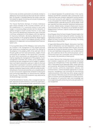 99
Protection and Management 4
Communities are better positioned to be directly involved in
addressing critical issues because they know the site conditions
best. For example, in Keoladeo National Park (India) a plan was
formulated for regular monitoring and removal of prosopis by
involving the local community.
The Tropical Rainforest Heritage of Sumatra (Indonesia)
gives several examples of the successes achieved, such as
the establishment of a community group to assist park
rangers in monitoring illegal activities and the relocation of
political refugees to South Sumatra Province. It was noted
that community development programmes were conducted
in all three components of the property, with the objective
of improving livelihoods, decreasing dependence on and
raising awareness of the property’s biodiversity. Illegal logging
has decreased as a result of anti-logging activities and the
deployment of independent community-based Forest Protection
System units.
In Gunung Mulu National Park (Malaysia), local communities
are involved in the management of the property through
both governance arrangements and within the staffing of
the property. In this property, 84% of the staff and 72% of
the park guides are from local communities. Leaders of local
communities are members of the Special Park Committee,
by which local communities are participating in decision-
making regarding the management of the property. A joint
management committee also involves various stakeholders,
monitoring the park management and its budget. In addition,
direct and indirect mechanisms were put in place for the local
communities to participate in economic activities and to share
benefits of tourism income such as through participation in park
guiding, employment opportunities inside and outside the park,
and provision of services and amenities such as treated water at
no cost. Such economic opportunities contribute to reducing the
local community’s dependency on natural resources collected
from the park. This community involvement was welcomed by
the World Heritage Committee.
In East Rennell (Solomon Islands), while a management plan has
been approved and administered by a community organization,
the property is still not protected under national law as there
is no national legislation for protected areas in the country.
However, East Rennell is protected under customary law. It was
noted that there were unrealistic expectations among members
of the local community with regard to rural development.
It was anticipated that World Heritage status would bring
immediate benefits, especially financial, to all the people. It was
also expected that there would be substantial improvements
to schools, medical centres, transport infrastructure, housing
and enhanced tourism. The absence of such benefits has led to
disappointment, confusion, suspicion, division and anger within
the community.
Dong Phayayen-Khao Yai Forest Complex (Thailand) reports that
large-scale encroachment along the northern boundary has
significantly increased as a result of local community efforts to
prevent this land, for which they claim ownership, from being
designated as a National Park.
In Sagarmatha National Park (Nepal), observations have been
made of deforestation and land degradation, mainly in the
buffer zone and a number of enclaves within the park, due to the
extensive use of wood for domestic purposes. There is potential
for the use of alternative energy sources, such as electricity and
gas, and a potential role for the community groups, such as
Community Forest User Committees and Community Forest
User Groups in the promotion of these sources.
In Lorentz National Park (Indonesia) various activities have
been initiated in cooperation with the community. Institutional
capacity was strengthened of three local NGOs to develop
skills in Participatory Rural Appraisals (PRA), project planning
and monitoring, identification and development of alternative
income sources, community organization, advocacy and
communications. Community-based approaches to natural
resources management was promoted by documenting
traditional practices of the three main ethnic groups using the
park’s resources. Alternative sources of income were identified in
order to minimize community dependence on forest resources.
The recognition of community rights and knowledge was
encouraged along with enhancing community participation in
site management.
Suggested follow-up
Encouraging community participation in all stages of the
World Heritage process, conservation and management of
the properties in particular, is identified as one of the most
important issues both in the Suwon Action Plan and the
Pacific Action Plan 2010–2015.
Ensuring long-term management is closely linked to the
involvement of local communities, which are the owners
and guardians of the properties. Awareness-raising,
education and capacity-building will ensure that the
communities have the adequate knowledge and skills to
engage in various activities.
Benefit sharing with communities is also indicated in two
Action Plans. This will foster the sense of ownership and
encourage stewardship in communities.
In order to encourage community participation in the
conservation and management of properties, an appropriate
mechanism for involving communities should be developed.
Discussion with the members of the community in East Rennell
(Solomon Islands)
 