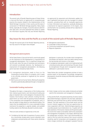 Understanding World Heritage in Asia and the Pacific5
102
Introduction
The second cycle of Periodic Reporting gave all States Parties
in Asia and the Pacific an opportunity to comprehensively
examine the situation related to the implementation of the
World Heritage Convention in their country and the state of
conservation of 198 World Heritage properties. Many States
Parties, especially site managers, found this exercise useful for
their daily work, and some expressed their wishes to update
the information regularly. Not only was Periodic Reporting
an opportunity for assessment and information update, but
also it gathered focal points and site managers on several
occasions, providing them with an invaluable opportunity
to share information and experience, gradually developing
a mechanism for regional cooperation. In this respect, Asia
and the Pacific has successfully achieved all four objectives of
Periodic Reporting.
Key issues for Asia and the Pacific as a result of the second cycle of Periodic Reporting
Through the second cycle of the Periodic Reporting exercise,
four key issues for the region have emerged:
■   Management plans/systems
■   Sustainable funding mechanism
■   Community involvement and benefit sharing
■   Regional cooperation
Management plans/systems
All the States Parties in Asia and the Pacific unanimously agreed
on the importance of the development or improvement of
management plans/systems. This is a significant change from
the first cycle, when the issue of inventories and nominations
still received considerable attention. By ‘development or
improvement of management plans/systems’, the following
points have been stressed by States Parties:
■   A management plan/system needs to focus on the
Outstanding Universal Value of a property, and it needs
to be officially endorsed or legalized by the national
government.
■   Both human and non-human factors affecting the properties
should be systematically addressed through a management
plan/system. In particular, this includes visitor management
and disaster risk reduction, which are rated as being among
the top priorities and concerns in the region.
■   A management plan/system needs to be implemented with
a time-bound action plan and monitoring of the plan should
be strengthened, through which management needs are
addressed in a pre-emptive manner.
States Parties also consider management activities to have a
positive impact on the properties. Accordingly, management
plans/systems should be actively and effectively implemented
in all properties.
Sustainable funding mechanism
Throughout the region, a large portion of the funding comes
from national governments, and international funding also
plays an important role in some subregions. It has become clear,
however, that funding is never sufficient. Funding from the
governments can never meet the growing financial demands
in the conservation and management of properties, and it is
also not realistic to keep relying on international funding. This
means that the establishment of a more sustainable funding
mechanism for properties is urgently needed, and available
funding needs to be effectively allocated to priority needs.
There are some windows of opportunity to this end:
■   Considering the high level of awareness of various sectors
(e.g. communities, private sector, tourism industries), more
cooperation and partnership with these sectors should be
sought.
■   Visitor charges can be more widely introduced and better
used for the conservation and management of properties.
In Asia and the Pacific, the general awareness of various sectors
about World Heritage is reported to be very high, especially in
North-East and South-East Asia as well as Australia and New
Zealand. The high awareness of the private sector and the
tourism industry suggests that there are opportunities for
more cooperation with them. World Heritage properties are
invariably popular tourist destinations too. Coupled with the
high awareness of the tourism industry and the general public,
the income from visitors can be better used for the conservation
and management of properties. In this respect, North-East Asia
has already been successful. Here it was recommended as a
result of the first cycle that revenue from tourism activities
should be used for conservation and management, and now
visitor charges constitute the subregion's greatest financial
 