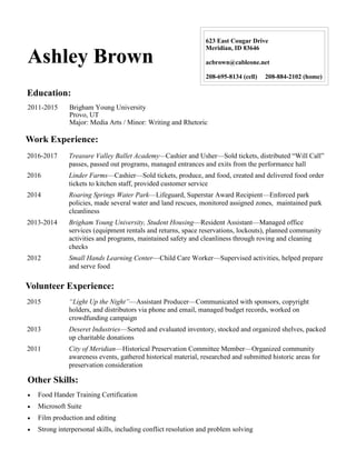 Ashley Brown
623 East Cougar Drive
Meridian, ID 83646
acbrown@cableone.net
208-695-8134 (cell) 208-884-2102 (home)
Education:
Work Experience:
Other Skills:
2011-2015 Brigham Young University
Provo, UT
Major: Media Arts / Minor: Writing and Rhetoric
2016-2017 Treasure Valley Ballet Academy—Cashier and Usher—Sold tickets, distributed “Will Call”
passes, passed out programs, managed entrances and exits from the performance hall
2016 Linder Farms—Cashier—Sold tickets, produce, and food, created and delivered food order
tickets to kitchen staff, provided customer service
2014 Roaring Springs Water Park—Lifeguard, Superstar Award Recipient—Enforced park
policies, made several water and land rescues, monitored assigned zones, maintained park
cleanliness
2013-2014 Brigham Young University, Student Housing—Resident Assistant—Managed office
services (equipment rentals and returns, space reservations, lockouts), planned community
activities and programs, maintained safety and cleanliness through roving and cleaning
checks
2012 Small Hands Learning Center—Child Care Worker—Supervised activities, helped prepare
and serve food
Volunteer Experience:
2015 “Light Up the Night”—Assistant Producer—Communicated with sponsors, copyright
holders, and distributors via phone and email, managed budget records, worked on
crowdfunding campaign
2013 Deseret Industries—Sorted and evaluated inventory, stocked and organized shelves, packed
up charitable donations
2011 City of Meridian—Historical Preservation Committee Member—Organized community
awareness events, gathered historical material, researched and submitted historic areas for
preservation consideration
 Food Hander Training Certification
 Microsoft Suite
 Film production and editing
 Strong interpersonal skills, including conflict resolution and problem solving
 