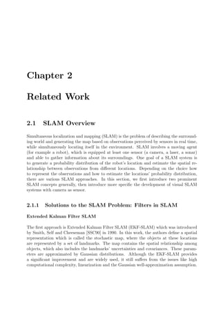 Chapter 2
Related Work
2.1 SLAM Overview
Simultaneous localization and mapping (SLAM) is the problem of describing the surround-
ing world and generating the map based on observations perceived by sensors in real time,
while simultaneously locating itself in the environment. SLAM involves a moving agent
(for example a robot), which is equipped at least one sensor (a camera, a laser, a sonar)
and able to gather information about its surroundings. One goal of a SLAM system is
to generate a probability distribution of the robot’s location and estimate the spatial re-
lationship between observations from diﬀerent locations. Depending on the choice how
to represent the observations and how to estimate the locations’ probability distribution,
there are various SLAM approaches. In this section, we ﬁrst introduce two prominent
SLAM concepts generally, then introduce more speciﬁc the development of visual SLAM
systems with camera as sensor.
2.1.1 Solutions to the SLAM Problem: Filters in SLAM
Extended Kalman Filter SLAM
The ﬁrst approach is Extended Kalman Filter SLAM (EKF-SLAM) which was introduced
by Smith, Self and Cheeseman [SSC90] in 1990. In this work, the authors deﬁne a spatial
representation which is called the stochastic map, where the objects at these locations
are represented by a set of landmarks. The map contains the spatial relationship among
objects, which also includes the landmarks’ uncertainties and covariances. These param-
eters are approximated by Gaussian distributions. Although the EKF-SLAM provides
a signiﬁcant improvement and are widely used, it still suﬀers from the issues like high
computational complexity, linearization and the Gaussian well-approximation assumption.
 