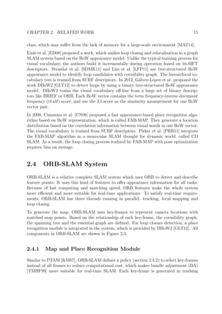 CHAPTER 2. RELATED WORK 15
class, which may suﬀer from the lack of memory for a large-scale environment [MAT14].
Eade et al. [ED08] proposed a work, which uniﬁes loop closing and relocalization in a graph
SLAM system based on the BoW appearance model. Unlike the typical training process for
visual vocabulary, the authors build it incrementally during operation based on 16-SIFT
descriptors. Strasdat et al. [SDMK11] and Lim et al. [LFP11] use tree-structured BoW
appearance model to identify loop candidates with covisibility graph. The hierarchical vo-
cabulary tree is trained from SURF descriptors. In 2012, G´alvez-L´opez et al. proposed the
work DBoW2 [GLT12] to detect loops by using a binary tree-structured BoW appearance
model. DBoW2 trains the visual vocabulary oﬀ-line from a large set of binary descrip-
tors like BRIEF or ORB. Each BoW vector contains the term frequency-inverse document
frequency (tf-idf) score, and use the L1-score as the similarity measurement for one BoW
vector pair.
In 2008, Cummins et al. [CN08] proposed a fast appearance-based place recognition algo-
rithm based on BoW representation, which is called FAB-MAP. They generate a location
distribution based on the correlation information between visual words in one BoW vector.
The visual vocabulary is trained from SURF descriptors. Pirker et al. [PRB11] integrate
the FAB-MAP algorithm in a monocular SLAM thought for dynamic world, called CD
SLAM. As a result, the loop closing process realized by FAB-MAP with pose optimization
requires 5ms on average.
2.4 ORB-SLAM System
ORB-SLAM is a relative complete SLAM system which uses ORB to detect and describe
feature points. It uses this kind of features to oﬀer appearance information for all tasks.
Because of fast computing and matching speed, ORB features make the whole system
more eﬃcient and more suitable for real-time applications. To satisfy real-time require-
ments, ORB-SLAM has three threads running in parallel: tracking, local mapping and
loop closing.
To generate the map, ORB-SLAM uses key-frames to represent camera locations with
matched map points. Based on the relationship of each key-frame, the covisibility graph,
the spanning tree and the essential graph are deﬁned. For loop closure detection, a place
recognition module is integrated in the system, which is provided by DBoW2 [GLT12]. All
components in ORB-SLAM are shown in Figure 2.3.
2.4.1 Map and Place Recognition Module
Similar to PTAM [KM07], ORB-SLAM deﬁnes a policy (section 2.4.2) to select key-frames
instead of all frames to reduce computational cost, which makes bundle adjustment (BA)
[TMHF99] more suitable for real-time SLAM. Each key-frame is generated in tracking
 