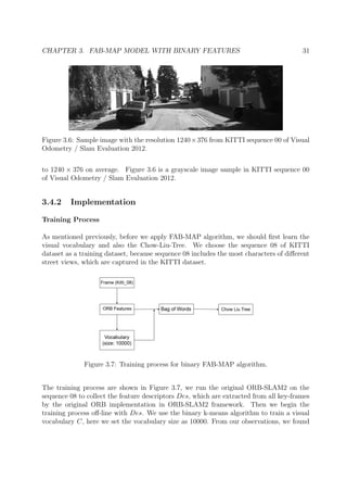 CHAPTER 3. FAB-MAP MODEL WITH BINARY FEATURES 31
Figure 3.6: Sample image with the resolution 1240×376 from KITTI sequence 00 of Visual
Odometry / Slam Evaluation 2012.
to 1240 × 376 on average. Figure 3.6 is a grayscale image sample in KITTI sequence 00
of Visual Odometry / Slam Evaluation 2012.
3.4.2 Implementation
Training Process
As mentioned previously, before we apply FAB-MAP algorithm, we should ﬁrst learn the
visual vocabulary and also the Chow-Liu-Tree. We choose the sequence 08 of KITTI
dataset as a training dataset, because sequence 08 includes the most characters of diﬀerent
street views, which are captured in the KITTI dataset.
Figure 3.7: Training process for binary FAB-MAP algorithm.
The training process are shown in Figure 3.7, we run the original ORB-SLAM2 on the
sequence 08 to collect the feature descriptors Des, which are extracted from all key-frames
by the original ORB implementation in ORB-SLAM2 framework. Then we begin the
training process oﬀ-line with Des. We use the binary k-means algorithm to train a visual
vocabulary C, here we set the vocabulary size as 10000. From our observations, we found
 