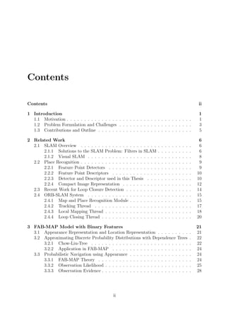 Contents
Contents ii
1 Introduction 1
1.1 Motivation . . . . . . . . . . . . . . . . . . . . . . . . . . . . . . . . . . . . 1
1.2 Problem Formulation and Challenges . . . . . . . . . . . . . . . . . . . . . 3
1.3 Contributions and Outline . . . . . . . . . . . . . . . . . . . . . . . . . . . 5
2 Related Work 6
2.1 SLAM Overview . . . . . . . . . . . . . . . . . . . . . . . . . . . . . . . . 6
2.1.1 Solutions to the SLAM Problem: Filters in SLAM . . . . . . . . . . 6
2.1.2 Visual SLAM . . . . . . . . . . . . . . . . . . . . . . . . . . . . . . 8
2.2 Place Recognition . . . . . . . . . . . . . . . . . . . . . . . . . . . . . . . . 9
2.2.1 Feature Point Detectors . . . . . . . . . . . . . . . . . . . . . . . . 9
2.2.2 Feature Point Descriptors . . . . . . . . . . . . . . . . . . . . . . . 10
2.2.3 Detector and Descriptor used in this Thesis . . . . . . . . . . . . . 10
2.2.4 Compact Image Representation . . . . . . . . . . . . . . . . . . . . 12
2.3 Recent Work for Loop Closure Detection . . . . . . . . . . . . . . . . . . . 14
2.4 ORB-SLAM System . . . . . . . . . . . . . . . . . . . . . . . . . . . . . . 15
2.4.1 Map and Place Recognition Module . . . . . . . . . . . . . . . . . . 15
2.4.2 Tracking Thread . . . . . . . . . . . . . . . . . . . . . . . . . . . . 17
2.4.3 Local Mapping Thread . . . . . . . . . . . . . . . . . . . . . . . . . 18
2.4.4 Loop Closing Thread . . . . . . . . . . . . . . . . . . . . . . . . . . 20
3 FAB-MAP Model with Binary Features 21
3.1 Appearance Representation and Location Representation . . . . . . . . . . 21
3.2 Approximating Discrete Probability Distributions with Dependence Trees . 22
3.2.1 Chow-Liu-Tree . . . . . . . . . . . . . . . . . . . . . . . . . . . . . 22
3.2.2 Application in FAB-MAP . . . . . . . . . . . . . . . . . . . . . . . 24
3.3 Probabilistic Navigation using Appearance . . . . . . . . . . . . . . . . . . 24
3.3.1 FAB-MAP Theory . . . . . . . . . . . . . . . . . . . . . . . . . . . 24
3.3.2 Observation Likelihood . . . . . . . . . . . . . . . . . . . . . . . . . 25
3.3.3 Observation Evidence . . . . . . . . . . . . . . . . . . . . . . . . . . 28
ii
 