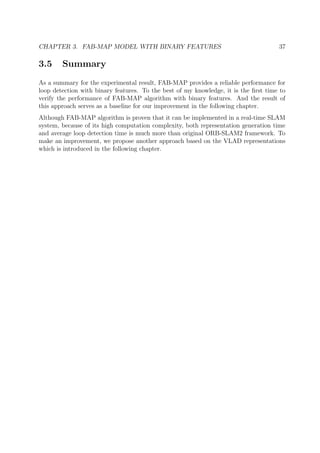 CHAPTER 3. FAB-MAP MODEL WITH BINARY FEATURES 37
3.5 Summary
As a summary for the experimental result, FAB-MAP provides a reliable performance for
loop detection with binary features. To the best of my knowledge, it is the ﬁrst time to
verify the performance of FAB-MAP algorithm with binary features. And the result of
this approach serves as a baseline for our improvement in the following chapter.
Although FAB-MAP algorithm is proven that it can be implemented in a real-time SLAM
system, because of its high computation complexity, both representation generation time
and average loop detection time is much more than original ORB-SLAM2 framework. To
make an improvement, we propose another approach based on the VLAD representations
which is introduced in the following chapter.
 