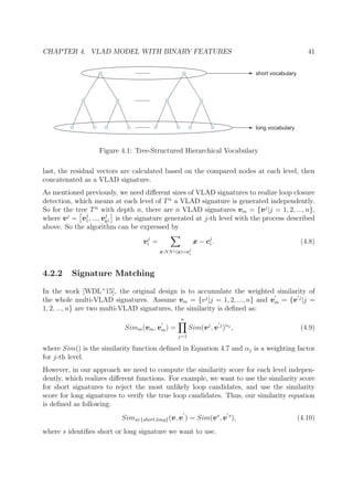 CHAPTER 4. VLAD MODEL WITH BINARY FEATURES 41
short vocabulary
long vocabulary
Figure 4.1: Tree-Structured Hierarchical Vocabulary
last, the residual vectors are calculated based on the compared nodes at each level, then
concatenated as a VLAD signature.
As mentioned previously, we need diﬀerent sizes of VLAD signatures to realize loop closure
detection, which means at each level of Tn
a VLAD signature is generated independently.
So for the tree Tn
with depth n, there are n VLAD signatures vm = {vj
|j = 1, 2, ..., n},
where vj
= vj
1, ..., vj
kj is the signature generated at j-th level with the process described
above. So the algorithm can be expressed by
vj
i =
x:NNj(x)=cj
i
x − cj
i . (4.8)
4.2.2 Signature Matching
In the work [WDL+
15], the original design is to accumulate the weighted similarity of
the whole multi-VLAD signatures. Assume vm = {vj
|j = 1, 2, ..., n} and vm = {v j
|j =
1, 2, ..., n} are two multi-VLAD signatures, the similarity is deﬁned as:
Simm(vm, vm) =
n
j=1
Sim(vj
, v j
)αj
, (4.9)
where Sim() is the similarity function deﬁned in Equation 4.7 and αj is a weighting factor
for j-th level.
However, in our approach we need to compute the similarity score for each level indepen-
dently, which realizes diﬀerent functions. For example, we want to use the similarity score
for short signatures to reject the most unlikely loop candidates, and use the similarity
score for long signatures to verify the true loop candidates. Thus, our similarity equation
is deﬁned as following:
Sims∈{short,long}(v, v ) = Sim(vs
, v s
), (4.10)
where s identiﬁes short or long signature we want to use.
 