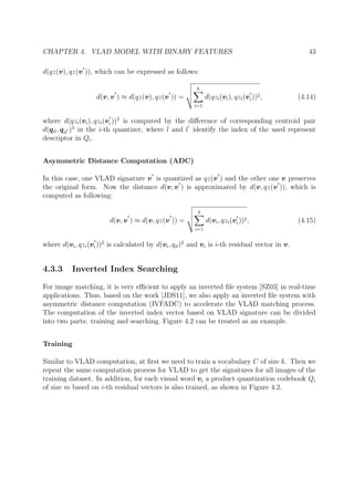 CHAPTER 4. VLAD MODEL WITH BINARY FEATURES 43
d(qz(v), qz(v )), which can be expressed as follows:
d(v, v ) ≈ d(qz(v), qz(v )) =
k
i=1
d(qzi(vi), qzi(vi))2, (4.14)
where d(qzi(vi), qzi(vi))2
is computed by the diﬀerence of corresponding centroid pair
d(qil, qil )2
in the i-th quantizer, where l and l identify the index of the used represent
descriptor in Qi.
Asymmetric Distance Computation (ADC)
In this case, one VLAD signature v is quantized as qz(v ) and the other one v preserves
the original form. Now the distance d(v, v ) is approximated by d(v, qz(v )), which is
computed as following:
d(v, v ) ≈ d(v, qz(v )) =
k
i=1
d(vi, qzi(vi))2, (4.15)
where d(vi, qzi(vi))2
is calculated by d(vi, qil)2
and vi is i-th residual vector in v.
4.3.3 Inverted Index Searching
For image matching, it is very eﬃcient to apply an inverted ﬁle system [SZ03] in real-time
applications. Thus, based on the work [JDS11], we also apply an inverted ﬁle system with
asymmetric distance computation (IVFADC) to accelerate the VLAD matching process.
The computation of the inverted index vector based on VLAD signature can be divided
into two parts: training and searching. Figure 4.2 can be treated as an example.
Training
Similar to VLAD computation, at ﬁrst we need to train a vocabulary C of size k. Then we
repeat the same computation process for VLAD to get the signatures for all images of the
training dataset. In addition, for each visual word vi a product quantization codebook Qi
of size m based on i-th residual vectors is also trained, as shown in Figure 4.2.
 