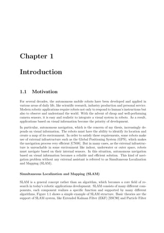 Chapter 1
Introduction
1.1 Motivation
For several decades, the autonomous mobile robots have been developed and applied in
various areas of daily life, like scientiﬁc research, industry production and personal service.
Modern robotic applications require robots not only to respond to human’s instructions but
also to observe and understand the world. With the advent of cheap and well-performing
camera sensors, it is easy and realistic to integrate a visual system in robots. As a result,
applications based on visual information become the priority of development.
In particular, autonomous navigation, which is the concern of my thesis, increasingly de-
pends on visual information. The robots must have the ability to identify its location and
create a map of its environment. In order to satisfy these requirements, some robots make
use of external infrastructure such as the Global Positioning System (GPS), which makes
the navigation process very eﬃcient [CN08]. But in many cases, as the external infrastruc-
ture is unreachable in some environment like indoor, underwater or outer space, robots
must navigate based on their internal sensors. In this situation, autonomous navigation
based on visual information becomes a reliable and eﬃcient solution. This kind of navi-
gation problem without any external assistant is referred to as Simultaneous Localization
and Mapping (SLAM).
Simultaneous Localization and Mapping (SLAM)
SLAM is a general concept rather than an algorithm, which becomes a core ﬁeld of re-
search in today’s robotic applications development. SLAM consists of many diﬀerent com-
ponents, each component realizes a speciﬁc function and supported by many diﬀerent
algorithms, Figure 1.1 shows a simple example of SLAM structure. Basic theories are the
support of SLAM system, like Extended Kalman Filter (EKF) [SSC90] and Particle Filter
 