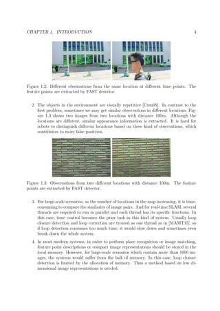 CHAPTER 1. INTRODUCTION 4
Figure 1.2: Diﬀerent observations from the same location at diﬀerent time points. The
feature points are extracted by FAST detector.
2. The objects in the environment are visually repetitive [Cum09]. In contrast to the
ﬁrst problem, sometimes we may get similar observations in diﬀerent locations. Fig-
ure 1.3 shows two images from two locations with distance 100m. Although the
locations are diﬀerent, similar appearance information is extracted. It is hard for
robots to distinguish diﬀerent locations based on these kind of observations, which
contributes to more false positives.
Figure 1.3: Observations from two diﬀerent locations with distance 100m. The feature
points are extracted by FAST detector.
3. For large-scale scenarios, as the number of locations in the map increasing, it is time-
consuming to compare the similarity of image pairs. And for real-time SLAM, several
threads are required to run in parallel and each thread has its speciﬁc functions. In
this case, time control becomes the prior task in this kind of system. Usually loop
closure detection and loop correction are treated as one thread as in [MAMT15], so
if loop detection consumes too much time, it would slow down and sometimes even
break down the whole system.
4. In most modern systems, in order to perform place recognition or image matching,
feature point descriptions or compact image representations should be stored in the
local memory. However, for large-scale scenarios which contain more than 1000 im-
ages, the systems would suﬀer from the lack of memory. In this case, loop closure
detection is limited by the allocation of memory. Thus a method based on low di-
mensional image representations is needed.
 