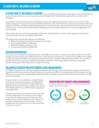 CONFIDENTIAL 2
A CLOSER LOOK AT: MILLENNIALS & HOUSING
A CLOSER LOOK AT: MILLENNIALS & HOUSING is part of Lab42’s research series exploring current social and business
issues, helping marketers uncover important consumer insights, build foundational understanding, and refine their
strategies.
According to the National Association of Realtors pending home sales have declined 7 of the last 12 months. A USA
Today analysis (see ‘Housing recovery leaves Millennials behind’, July 18, 2013) of Census Bureau data indicates that those
between 25-34 years old experienced the largest decline in homeownership. Recent news reports have hinted at several
reasons for this - from watching older siblings’ challenging home ownership experiences, to crushing college debt, to a
rent-it lifestyle.
After a thorough review of existing research and literature, Lab42 identified a need to better gauge and understand
current housing trends and attitudes for Millennials.
This topline report specifically addresses the following:
	 •	 Millennials’ Satisfaction with their Current Arrangements	
	 •	 Housing Affordability for Millennials
	 •	 Millennials’ Reasons to Rent vs. Own	
	 •	 Economically Self-Reliant Millennials
RESEARCH METHODOLOGY
This survey was conducted among 500 American adult Millennials between the ages 18 and 34 from March 28-30, 2014.
Initially, survey participants were asked about their current housing arrangements, including owning (44%), renting (39%),
rent-free arrangements (14%), and institutional residential housing, including college dormitories (3%). The survey then
probed the economic decisions, attitudes, and levels of satisfaction with housing options. Data was analyzed by
gender identity, age, relationship status, and type of housing.
MILLENNIALS SATISFACTION WITH CURRENT LIVING ARRANGEMENTS
For Millennial homeowners, all three study group segments (gender, age, relationship status) reported similar levels of
satisfaction with home ownership. Ninety-five percent of women and 96% of men are satisfied with their decision to own.
What’s more, homeowners are also highly satisfied with their mortgage companies: 96% report being satisfied, with 48%
being very satisfied.
Despite renters’ current satisfaction, nearly 70% plan
to purchase a home at some point, with 44% saying
they plan to do so before 2018. Younger Millennials
(ages 18-24) are more than twice as likely to be among
the 25% who plan to buy in 2018 or later compared to
those ages 25-34.
Though not as high as homeowners, renters were also
primarily satisfied with their decision to rent. Again
across the sub-sample groups, the responses were
similar when it comes to satisfaction with renting. For
example, of Married/Civil Union couples, 77% are
satisfied with their decision to rent, compared to 83%
of those not married.
SATISFACTION WITH CURRENT LIVING ARRANGEMENTS
AMONG OWNERS, RENTERS, THOSE LIVING FOR
FREE/DON’T PAY RENT
OWNERS RENTERS LIVING
FOR FREE
95% 82% 72%
 