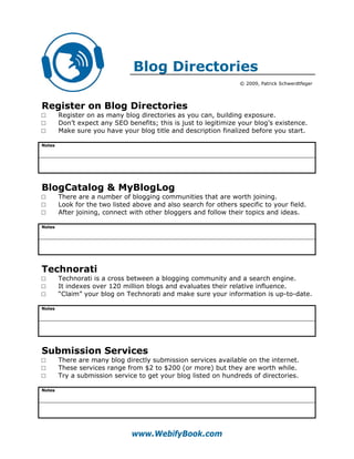 Blog Directories
                                                                  © 2009, Patrick Schwerdtfeger




Register on Blog Directories
□       Register on as many blog directories as you can, building exposure.
□       Don’t expect any SEO benefits; this is just to legitimize your blog’s existence.
□       Make sure you have your blog title and description finalized before you start.

Notes




BlogCatalog & MyBlogLog
□       There are a number of blogging communities that are worth joining.
□       Look for the two listed above and also search for others specific to your field.
□       After joining, connect with other bloggers and follow their topics and ideas.

Notes




Technorati
□       Technorati is a cross between a blogging community and a search engine.
□       It indexes over 120 million blogs and evaluates their relative influence.
□       “Claim” your blog on Technorati and make sure your information is up-to-date.

Notes




Submission Services
□       There are many blog directly submission services available on the internet.
□       These services range from $2 to $200 (or more) but they are worth while.
□       Try a submission service to get your blog listed on hundreds of directories.

Notes




                               www.WebifyBook.com
 