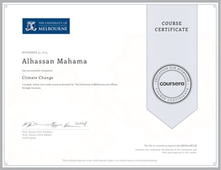 EDUCA
T
ION FOR EVE
R
YONE
CO
U
R
S
E
C E R T I F
I
C
A
TE
COURSE
CERTIFICATE
NOVEMBER 25, 2015
Alhassan Mahama
Climate Change
a 13 week online non-credit course authorized by The University of Melbourne and offered
through Coursera
has successfully completed
Prof J. Barnett, Prof J. Freebairn,
Dr M. Toscano, Prof R. Webster,
Prof D. Karoly.
Verify at coursera.org/verify/QSGE25NC3X
Coursera has confirmed the identity of this individual and
their participation in the course.
This certificate does not confer credit towards a degree, nor student status, at the issuing University.
 