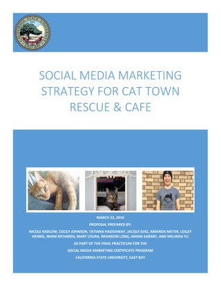 MARCH 22, 2016
PROPOSAL PREPARED BY:
NICOLE RADLOW, CECILY JOHNSON, TATIANA HADDAWAY, JACQUI DIAZ, AMANDA MEYER, LESLEY
HENRIE, IMANI RICHARDS, MARY LOURA, BRANDON LONG, AMANI SARARY, AND MELINDA YU
AS PART OF THE FINAL PRACTICUM FOR THE
SOCIAL MEDIA MARKETING CERTIFICATE PROGRAM
CALIFORNIA STATE UNIVERSITY, EAST BAY
SOCIAL MEDIA MARKETING
STRATEGY FOR CAT TOWN
RESCUE & CAFE
 