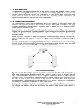 Copyright (C) 1998 Oracle Corporation All Rights Reserved
Oracle Configuration for IN Applications
Oracle - Confidential
7
2.1.3 Node Availability
Oracle works with leading vendors such as Sun, HP and Sequent to provide high availability through a number
of techniques, including SMP, clustering and Oracle Parallel Server (OPS). OPS works in conjunction with
hardware clustering technology to ensure that in the event of a CPU or system failure, other nodes in the
cluster continue to process and have access to shared data. Depending upon the circumstances and
configuration, there may be no downtime at all, or just a few minutes.
2.1.4 Disaster/Highest Availability
For those applications needing the highest possible uptime, high availability or fault-tolerant systems are
insufficient. The application needs to be able to survive in the event of a complete system failure. This might
be caused by local factors, such as hardware or software failure, by operator error, or by catastrophic failure,
such as fire, flood or electrical outage.
Oracle8 contains a range of capabilities aimed at providing resilience to cover all these failure scenarios.
These include standby databases, replicated databases, support for multi-site mirrored discs, or combinations
of all of these. Oracle can therefore be sure that it can configure an architecture to support just about any set
of failure scenarios.
Equally importantly, Oracle has the skilled and experienced consultancy available to help its customers plan,
design and implement such systems. To provide the highest levels of availability, more than technology is
required.
One of the standard ways of providing high availability of a service is the mated-pair solution, this is extremely
common with the telecommunications environment, and is recognised by some standards which allow mate
nodes to ‘talk’ to each other, (even though these are today rarely implemented).
STP
SCP SCP
Figure 4: Mated-Pair Approach
Figure 4 represents the mated-pair approach implemented in a network. The STP sends the transaction to
either of the SCPs (located at two sites connected over a network). If the STP does not receive a response
within a pre-determined time, it registers the SCP as being down and transmits the request to the mated-pair.
Alternately, the STP can be configured to send the transactions to either of the SCPs in a round robin fashion.
For either of these solutions, the requirement of this approach is that both of the SCPs need to be
synchronized within a specified amount of time (ranging from 1 to 10 seconds - depending on the application).
This is achieved by replicating data between the mated-pair in real time.
Oracle provides three types of replication, each slightly different and suitable for different service scenarios.
The customer can therefore choose the configuration best suited to their service without needing to
compromise.
 