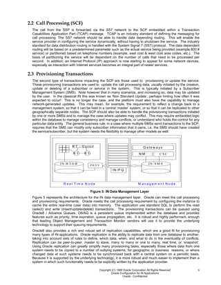 Copyright (C) 1998 Oracle Corporation All Rights Reserved
Oracle Configuration for IN Applications
Oracle - Confidential
8
2.2 Call Processing (SCF)
The call from the SSP is forwarded via the SS7 network to the SCP embedded within a Transaction
Capabilities Application Part (TCAP) message. TCAP is an industry standard of defining the messaging for
call processing. The SS7 network should be able to handle data depending routing. This will enable the
service provider in configuring the service dynamically, without having to shutdown the service. The industry
standard for data distribution routing is handled with the System Signal 7 (SS7) protocol. The data dependent
routing will be based on a predetermined parameter such as the actual service being provided (example 800 #
service) or partitioned based on telephone numbers (example, east cost & west cost area codes, etc.). The
basis of partitioning the service will be dependent on the number of calls that need to be processed per
second. In addition, an Internet Protocol (IP) approach is now starting to appear for some network devices,
especially as interaction with Internet services becomes an integral part of newer services.
2.3 Provisioning Transactions
The second type of transactions impacting the SCP are those used to provisioning or update the service.
These provisioning transactions are used to update the call processing data, usually initiated by the creation,
update or deleting of a subscriber or service in the system. This is typically initiated by a Subscriber
Management System (SMS). Note however that in many scenarios, and increasing so, data may be updated
by the user. In the classical IN this was known as ‘Non Standard Update’, perhaps hinting how often it was
expected to occur! This is no longer the case, and the platform must also have the capability to manage
network-generated updates. This may mean, for example, the requirement to reflect a change back to a
management system, so that it can be held in a central ‘master’ system, or so that it can be replicated to other
geographically separate nodes. The SCP should also be able to handle the provisioning transactions initiated
by one or more SMSs and to manage the case where updates may conflict. This may require embedded logic
within the database to manage consistency and manage conflicts, or understand who holds the control for any
particular data entity. The general business rule, in a case where multiple SMSs send transactions to the SCP,
requires that the SMS can modify only subscriber information that it owns, i.e. the SMS should have created
the service/subscriber, but the system needs the flexibility to manage other models as well.
M a n a g e m e n t N o d eR e a l T im e N o d e
IN /R T D B
R T - Q u e u e
R T R T
P R O V
IN /S M S
C S CN M
G a te w a y s
IN /P Q
Figure 5: IN Data Management Layer
Figure 5 represents the architecture for the IN data management layer. Oracle can meet the call processing
and provisioning requirements. Oracle meets the call processing requirement by configuring the instance to
cache the entire real-time (user data) into memory. The application use standard SQL to perform the read
(select) and write (insert/update/delete) transactions. The provisioning transactions can be queued using
Oracle8 / Advance Queues. O8/AQ is a persistent queue implemented within the database and provides
features such as priority, time expiration, queue propagation, etc. It is robust and highly performant, enough
that leading Object Management and Transaction Monitor vendors will use it to provide the underlying
technology to support their queuing requirements.
Oracle8 also provides a rich and robust set of replication capabilities, which are a good fit for provisioning
many types of IN applications. Oracle replication is the ability to replicate data from one database to another,
taking into account sets of rules to define, which data, when, and what to do in the eventuality of conflicts.
Replication can be peer-to-peer, master to slave, many to many or one to many, real time, or ‘snapshot’.
Using Oracle replication can greatly simplify many provisioning tasks, especially those where data from one
system needs to be copied to a number of outlying systems, for geographic or business reasons, or where
changed data at such systems needs to be synchronized back with a central system on a periodic basis.
Because it is supported by the underlying technology, it is more robust and much easier to implement than a
system in which such functionality needs to be explicitly written by the application provider.
 