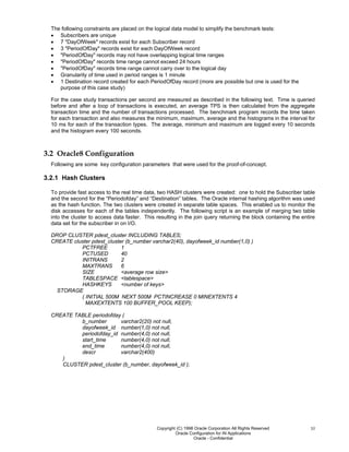 Copyright (C) 1998 Oracle Corporation All Rights Reserved
Oracle Configuration for IN Applications
Oracle - Confidential
10
The following constraints are placed on the logical data model to simplify the benchmark tests:
• Subscribers are unique
• 7 "DayOfWeek" records exist for each Subscriber record
• 3 "PeriodOfDay" records exist for each DayOfWeek record
• "PeriodOfDay" records may not have overlapping logical time ranges
• "PeriodOfDay" records time range cannot exceed 24 hours
• "PeriodOfDay" records time range cannot carry over to the logical day
• Granularity of time used in period ranges is 1 minute
• 1 Destination record created for each PeriodOfDay record (more are possible but one is used for the
purpose of this case study)
For the case study transactions per second are measured as described in the following text. Time is queried
before and after a loop of transactions is executed, an average TPS is then calculated from the aggregate
transaction time and the number of transactions processed. The benchmark program records the time taken
for each transaction and also measures the minimum, maximum, average and the histograms in the interval for
10 ms for each of the transaction types. The average, minimum and maximum are logged every 10 seconds
and the histogram every 100 seconds.
3.2 Oracle8 Configuration
Following are some key configuration parameters that were used for the proof-of-concept.
3.2.1 Hash Clusters
To provide fast access to the real time data, two HASH clusters were created: one to hold the Subscriber table
and the second for the “Periodofday” and “Destination” tables. The Oracle internal hashing algorithm was used
as the hash function. The two clusters were created in separate table spaces. This enabled us to monitor the
disk accesses for each of the tables independently. The following script is an example of merging two table
into the cluster to access data faster. This resulting in the join query returning the block containing the entire
data set for the subscriber in on I/O.
DROP CLUSTER pdest_cluster INCLUDING TABLES;
CREATE cluster pdest_cluster (b_number varchar2(40), dayofweek_id number(1,0) )
PCTFREE 1
PCTUSED 40
INITRANS 2
MAXTRANS 6
SIZE <average row size>
TABLESPACE <tablespace>
HASHKEYS <number of keys>
STORAGE
( INITIAL 500M NEXT 500M PCTINCREASE 0 MINEXTENTS 4
MAXEXTENTS 100 BUFFER_POOL KEEP);
CREATE TABLE periodofday (
b_number varchar2(20) not null,
dayofweek_id number(1,0) not null,
periodofday_id number(4,0) not null,
start_time number(4,0) not null,
end_time number(4,0) not null,
descr varchar2(400)
)
CLUSTER pdest_cluster (b_number, dayofweek_id );
 