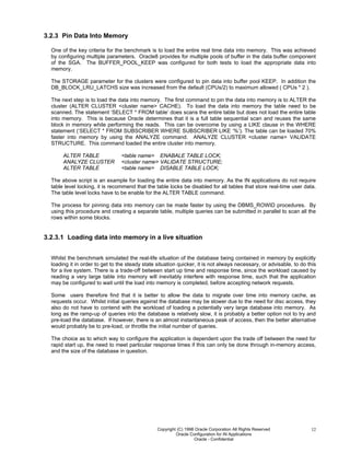 Copyright (C) 1998 Oracle Corporation All Rights Reserved
Oracle Configuration for IN Applications
Oracle - Confidential
12
3.2.3 Pin Data Into Memory
One of the key criteria for the benchmark is to load the entire real time data into memory. This was achieved
by configuring multiple parameters. Oracle8 provides for multiple pools of buffer in the data buffer component
of the SGA. The BUFFER_POOL_KEEP was configured for both tests to load the appropriate data into
memory.
The STORAGE parameter for the clusters were configured to pin data into buffer pool KEEP. In addition the
DB_BLOCK_LRU_LATCHS size was increased from the default (CPUs/2) to maximum allowed ( CPUs * 2 ).
The next step is to load the data into memory. The first command to pin the data into memory is to ALTER the
cluster (ALTER CLUSTER <cluster name> CACHE). To load the data into memory the table need to be
scanned. The statement ‘SELECT * FROM table’ does scans the entire table but does not load the entire table
into memory. This is because Oracle determines that it is a full table sequential scan and reuses the same
block in memory while performing the reads. This can be overcome by using a LIKE clause in the WHERE
statement (‘SELECT * FROM SUBSCRIBER WHERE SUBSCRIBER LIKE ‘%’). The table can be loaded 70%
faster into memory by using the ANALYZE command. ANALYZE CLUSTER <cluster name> VALIDATE
STRUCTURE. This command loaded the entire cluster into memory.
ALTER TABLE <table name> ENABALE TABLE LOCK;
ANALYZE CLUSTER <cluster name> VALIDATE STRUCTURE;
ALTER TABLE <table name> DISABLE TABLE LOCK;
The above script is an example for loading the entire data into memory. As the IN applications do not require
table level locking, it is recommend that the table locks be disabled for all tables that store real-time user data.
The table level locks have to be enable for the ALTER TABLE command.
The process for pinning data into memory can be made faster by using the DBMS_ROWID procedures. By
using this procedure and creating a separate table, multiple queries can be submitted in parallel to scan all the
rows within some blocks.
3.2.3.1 Loading data into memory in a live situation
Whilst the benchmark simulated the real-life situation of the database being contained in memory by explicitly
loading it in order to get to the steady state situation quicker, it is not always necessary, or advisable, to do this
for a live system. There is a trade-off between start up time and response time, since the workload caused by
reading a very large table into memory will inevitably interfere with response time, such that the application
may be configured to wait until the load into memory is completed, before accepting network requests.
Some users therefore find that it is better to allow the data to migrate over time into memory cache, as
requests occur. Whilst initial queries against the database may be slower due to the need for disc access, they
also do not have to contend with the workload of loading a potentially very large database into memory. As
long as the ramp-up of queries into the database is relatively slow, it is probably a better option not to try and
pre-load the database. If however, there is an almost instantaneous peak of access, then the better alternative
would probably be to pre-load, or throttle the initial number of queries.
The choice as to which way to configure the application is dependent upon the trade off between the need for
rapid start up, the need to meet particular response times if this can only be done through in-memory access,
and the size of the database in question.
 
