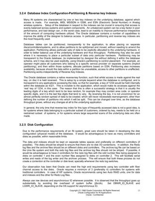 Copyright (C) 1998 Oracle Corporation All Rights Reserved
Oracle Configuration for IN Applications
Oracle - Confidential
13
3.2.4 Database Index Configuration-Partitioning & Reverse key Indexes
Many IN systems are characterized by one or two key indexes on the underlying database, against which
access is made. For example, IMSI, MSISDN in GSM, and ESN (Electronic Serial Number) in Analog
wireless systems . Setup of the database in respect to the indexes can be crucial in ensuring that access is
evenly balanced across systems and system components. An unbalanced system can be a key factor in poor
performance, and bad design can, in the worst case, lead to an inability to improve performance irrespective
of the amount of computing hardware utilized. The Oracle database contains a number of capabilities to
improve the ability of the designer to balance access. In particular, partitioning and reverse key indexes are
the most frequently used.
Database tables can be partitioned, transparently to the application, to allow placing on separate
discs/controllers/systems, and to allow partitions to be split/joined and moved, without needing to amend the
application. Partitioning allows particular sets of data to be explicitly allocated to the underlying hardware, in
order to better balance use of the underlying hardware and thus throughput. Partitioning may also be used
where it is necessary to place a particular subset of data onto particular hardware. Partitioning may be
transparent to the Oracle database, (ie implemented by designer the without defining it within the database
schema, and it may also be used explicitly, using Oracle’s partitioning to control placement. For example, an
operator might place all customers who belong to a specific service provider on separate systems (implicit
partitioning), and then within those systems, allocate partitions based on ESN. Partitioning also increases
availability, because should the data within a partition be unavailable, access to other partitions is unaffected.
Partitioning works independently of Reverse Key Indexes.
The Oracle database contains a native reverse-key function, such that whilst access is made against the real
key, on disc it is held reversed. This is setup by a simple keyword when the database is configured, and is
transparent to any applications accessing the data, so that for example, a key of 1234 would be held internally
within the database as 4321. This is invisible to the application, which would make its accesses against the
‘real’ key of 1234, in this case. The reason that this is often a successful strategy is that it is usually the
leading digits of a key which tend to be less random, for example they may contain area code, or operator
specific digits, and it is the last few digits that tend to vary. By reversing the key, it is not uncommon for an
almost perfectly random spread of data to be created, which will never necessitate rearrangement, other than
defining the number of partitions into which it will be split. This can be changed over time, as the database
throughput grows, without any changes at all to the underlying application.
In general, the only time that reverse key index for this type of frequently accessed data is not a good idea, is
for systems where data belonging to a particular subset of customers, ordered by key, needs to be held on a
restrained subset of systems, or for systems where large sequential scans of the underlying data are often
made.
3.2.5 Disk Configuration
Due to the performance requirements of an IN system, great care should be taken in developing the disk
configuration (physical model) of the database. It would be advantageous to have as many controllers and
disks as possible, within reasonable limits.
The data and indexes should be kept on separate tables spaces and preferably on different controllers (if
possible). The disks should be striped to ensure that there are no disk I/O contentions. In addition, the Redo
log files and the archive files should be on different disks and controllers. The archive log file can be based on
the Unix file system and both the redo log files and the archive log files should not be striped. If possible, it
would be advantageous to have 2 controllers for the redo log files with the odd number files being assigned to
disks on controller 1 and the even number files assigned to disks on controller 2. This will facilitate serial
writes and reads of the log writer and the archiver process. This will ensure that both these process do not
create a contention at the controller or disk level, specially whenever the redo log switches.
Our observation has been that Oracle can meet the high end requirements using two controller with fiber
channel access to the disks. Oracle requires a minimum of 3 (preferably 4) controllers for systems with
traditional controllers. In case of HP systems, Oracle recommends using two Auto RAID units, one for data
and indexes and the other for Redo Log files.
Always use raw devices and asynchronous IO whenever possible. It is observed that the throughput goes up
substantially by avoiding the overhead of system buffer (jfs/ufs). Set DBWR_IO_SLAVE and
LGWR_IO_SLAVE, depending on the OS support for asynchronous IO.
 