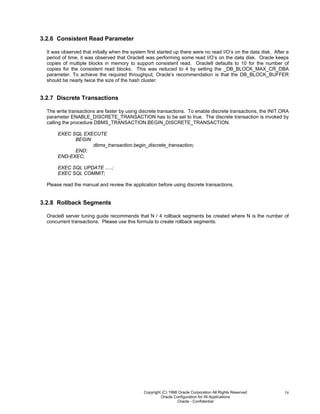 Copyright (C) 1998 Oracle Corporation All Rights Reserved
Oracle Configuration for IN Applications
Oracle - Confidential
14
3.2.6 Consistent Read Parameter
It was observed that initially when the system first started up there were no read I/O’s on the data disk. After a
period of time, it was observed that Oracle8 was performing some read I/O’s on the data disk. Oracle keeps
copies of multiple blocks in memory to support consistent read. Oracle8 defaults to 10 for the number of
copies for the consistent read blocks. This was reduced to 4 by setting the _DB_BLOCK_MAX_CR_DBA
parameter. To achieve the required throughput, Oracle’s recommendation is that the DB_BLOCK_BUFFER
should be nearly twice the size of the hash cluster.
3.2.7 Discrete Transactions
The write transactions are faster by using discrete transactions. To enable discrete transactions, the INIT.ORA
parameter ENABLE_DISCRETE_TRANSACTION has to be set to true. The discrete transaction is invoked by
calling the procedure DBMS_TRANSACTION.BEGIN_DISCRETE_TRANSACTION.
EXEC SQL EXECUTE
BEGIN
dbms_transaction.begin_discrete_transaction;
END;
END-EXEC;
EXEC SQL UPDATE .....;
EXEC SQL COMMIT;
Please read the manual and review the application before using discrete transactions.
3.2.8 Rollback Segments
Oracle8 server tuning guide recommends that N / 4 rollback segments be created where N is the number of
concurrent transactions. Please use this formula to create rollback segments.
 