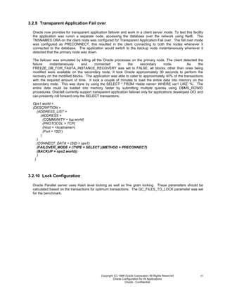 Copyright (C) 1998 Oracle Corporation All Rights Reserved
Oracle Configuration for IN Applications
Oracle - Confidential
15
3.2.9 Transparent Application Fail over
Oracle now provides for transparent application failover and work in a client server mode. To test this facility
the application was runon a separate node, accessing the database over the network using Net8. The
TNSNAMES.ORA on the client node was configured for Transparent Application Fail over. The fail over mode
was configured as PRECONNECT, this resulted in the client connecting to both the nodes whenever it
connected to the database. The application would switch to the backup node instantaneously whenever it
detected that the primary node was down.
The failover was simulated by killing all the Oracle processes on the primary node. The client detected the
failure instantaneously and connected to the secondary node. As the
FREEZE_DB_FOR_FASTA_INSTANCE_RECOVERY was set to FALSE, all blocks, other than ones being
modified were available on the secondary node. It took Oracle approximately 30 seconds to perform the
recovery on the modified blocks. The application was able to cater to approximately 40% of the transactions
with the required amount of time. It took a couple of minutes to load the entire data into memory on the
secondary node. This was done by using the SELECT * FROM <table name> WHERE var1 LIKE ‘%’. The
entire data could be loaded into memory faster by submitting multiple queries using DBMS_ROWID
procedures. Oracle8 currently support transparent application failover only for applications developed OCI and
can presently roll forward only the SELECT transactions.
Ops1.world =
(DESCRIPTION =
(ADDRESS_LIST =
(ADDRESS =
(COMMUNITY = tcp.world)
(PROTOCOL = TCP)
(Host = <hostname>)
(Port = 1521)
)
)
(CONNECT_DATA = (SID = ops1)
(FAILOVER_MODE = (TYPE = SELECT )(METHOD = PRECONNECT)
(BACKUP = ops2.world))
)
)
3.2.10 Lock Configuration
Oracle Parallel server uses Hash level locking as well as fine grain locking. These parameters should be
calculated based on the transactions for optimum transactions. The GC_FILES_TO_LOCK parameter was set
for the benchmark.
 