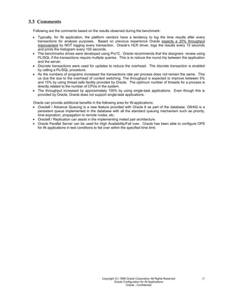 Copyright (C) 1998 Oracle Corporation All Rights Reserved
Oracle Configuration for IN Applications
Oracle - Confidential
17
3.3 Comments
Following are the comments based on the results observed during the benchmark:
• Typically, for IN application, the platform vendors have a tendency to log the time results after every
transactions for analysis purposes. Based on previous experience Oracle expects a 20% throughput
improvement by NOT logging every transaction. Oracle’s HLR driver, logs the results every 10 seconds
and prints the histogram every 100 seconds.
• The benchmarks drives were developed using Pro*C. Oracle recommends that the designers review using
PL/SQL if the transactions require multiple queries. This is to reduce the round trip between the application
and the server.
• Discrete transactions were used for updates to reduce the overhead. The discrete transaction is enabled
by calling a PL/SQL procedure.
• As the numbers of programs increased the transactions rate per process does not remain the same. This
us due the due to the overhead of context switching. The throughput is expected to improve between 5%
and 15% by using thread safe facility provided by Oracle. The optimum number of threads for a process is
directly related to the number of CPUs in the system.
• The throughput increased by approximately 100% by using single-task applications. Even though this is
provided by Oracle, Oracle does not support single-task applications.
Oracle can provide additional benefits in the following area for IN applications:
• Oracle8 / Advance Queuing is a new feature provided with Oracle 8 as part of the database. O8/AQ is a
persistent queue implemented in the database with all the standard queuing mechanism such as priority,
time expiration, propagation to remote nodes, etc.
• Oracle8 / Replication can assist in the implementing mated pair architecture.
• Oracle Parallel Server can be used for High Availability/Fail over. Oracle has been able to configure OPS
for IN applications in test conditions to fail over within the specified time limit.
 