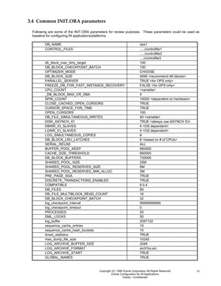 Copyright (C) 1998 Oracle Corporation All Rights Reserved
Oracle Configuration for IN Applications
Oracle - Confidential
18
3.4 Common INIT.ORA parameters
Following are some of the INIT.ORA parameters for review purposes. These parameters could be used as
baseline for configuring IN applications/platforms.
DB_NAME ops1
CONTROL_FILES ...../controlfile1
...../controlfile2
..../controlfile3
db_block_max_dirty_target 100
DB_BLOCK_CHECKPOINT_BATCH 100
OPTIMIZER_MODE CHOOSE
DB_BLOCK_SIZE 4096 <recommend 4K blocks>
PARALLEL_SERVER TRUE <for OPS only>
FREEZE_DB_FOR_FAST_INSTANCE_RECOVERY FALSE <for OPS only>
CPU_COUNT <variable>
_DB_BLOCK_MAX_CR_DBA 4
SPIN_COUNT 10000 <dependent on hardware>
CLOSE_CACHED_OPEN_CURSORS TRUE
CURSOR_SPACE_FOR_TIME TRUE
OPEN_CURSORS 100
DB_FILE_SIMULTANEOUS_WRITES 40 <variable>
DISK_ASYNCH_IO TRUE <always use ASYNCH IO>
DBWR_IO_SLAVES 4 <OS dependent>
LGWR_IO_SLAVES 4 <OS dependent>
LOG_SIMULTANEOUS_COPIES 8
DB_BLOCK_LRU_LATCHES 8 <based on # of CPUs>
SERIAL_REUSE ALL
BUFFER_POOL_KEEP 660000
CACHE_SIZE_THRESHOLD 660000
DB_BLOCK_BUFFERS 730000
SHARED_POOL_SIZE 25M
SHARED_POOL_RESERVED_SIZE 6M
SHARED_POOL_RESERVED_MIN_ALLOC 2M
PRE_PAGE_SGA TRUE
DISCRETE_TRANSACTIONS_ENABLED TRUE
COMPATIBLE 8.0.4
DB_FILES 80
DB_FILE_MULTIBLOCK_READ_COUNT 16
DB_BLOCK_CHECKPOINT_BATCH 32
log_checkpoint_interval 99999999999
log_checkpoint_timeout 0
PROCESSES 50
DML_LOCKS 50
log_buffer 2097152
sequence_cache_entries 10
sequence_cache_hash_buckets 10
timed_statistics TRUE
max_dump_file_size 10240
LOG_ARCHIVE_BUFFER_SIZE 2048
LOG_ARCHIVE_FORMAT arch%s.arc
LOG_ARCHIVE_START TRUE
GLOBAL_NAMES TRUE
 