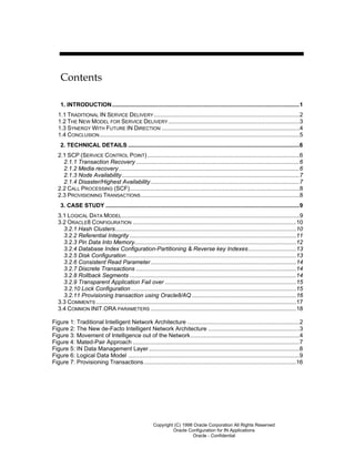 Copyright (C) 1998 Oracle Corporation All Rights Reserved
Oracle Configuration for IN Applications
Oracle - Confidential
Contents
1. INTRODUCTION.....................................................................................................................1
1.1 TRADITIONAL IN SERVICE DELIVERY...........................................................................................2
1.2 THE NEW MODEL FOR SERVICE DELIVERY..................................................................................3
1.3 SYNERGY WITH FUTURE IN DIRECTION ......................................................................................4
1.4 CONCLUSION.............................................................................................................................5
2. TECHNICAL DETAILS ...........................................................................................................6
2.1 SCP (SERVICE CONTROL POINT)...............................................................................................6
2.1.1 Transaction Recovery ......................................................................................................6
2.1.2 Media recovery.................................................................................................................6
2.1.3 Node Availability...............................................................................................................7
2.1.4 Disaster/Highest Availability.............................................................................................7
2.2 CALL PROCESSING (SCF)..........................................................................................................8
2.3 PROVISIONING TRANSACTIONS...................................................................................................8
3. CASE STUDY .........................................................................................................................9
3.1 LOGICAL DATA MODEL...............................................................................................................9
3.2 ORACLE8 CONFIGURATION ......................................................................................................10
3.2.1 Hash Clusters.................................................................................................................10
3.2.2 Referential Integrity ........................................................................................................11
3.2.3 Pin Data Into Memory.....................................................................................................12
3.2.4 Database Index Configuration-Partitioning & Reverse key Indexes..............................13
3.2.5 Disk Configuration..........................................................................................................13
3.2.6 Consistent Read Parameter...........................................................................................14
3.2.7 Discrete Transactions ....................................................................................................14
3.2.8 Rollback Segments ........................................................................................................14
3.2.9 Transparent Application Fail over ..................................................................................15
3.2.10 Lock Configuration .......................................................................................................15
3.2.11 Provisioning transaction using Oracle8/AQ .................................................................16
3.3 COMMENTS .............................................................................................................................17
3.4 COMMON INIT.ORA PARAMETERS ...........................................................................................18
Figure 1: Traditional Intelligent Network Architecture ......................................................................2
Figure 2: The New de-Facto Intelligent Network Architecture .........................................................3
Figure 3: Movement of Intelligence out of the Network....................................................................4
Figure 4: Mated-Pair Approach ........................................................................................................7
Figure 5: IN Data Management Layer..............................................................................................8
Figure 6: Logical Data Model ...........................................................................................................9
Figure 7: Provisioning Transactions...............................................................................................16
 