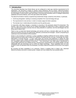 Copyright (C) 1998 Oracle Corporation All Rights Reserved
Oracle Configuration for IN Applications
Oracle - Confidential
1. Introduction
This document describes how Oracle Server can be configured to meet near real-time requirements for IN
applications. The document is based on Oracle’s recent experience with IN vendors, telecommunications
companies and end-users. Many of these telecommunications companies and IN vendors are now discovering
the advantages of using Oracle’s open technology in the previously proprietary world of Intelligent Networking
databases and service delivery, and in the open world of the Internet.
The telecommunications industry is experiencing fundamental change, caused by many factors, in particular;
• Continuing deregulation, leading to increasing competition from new technology start-ups
• The requirements for new services, in order to increase usage and retain customers
• The dramatic rise in mobile telecommunications over the past few years.
In conjunction with these changes, a revolution is occurring in the previously closed IN environment. The
dynamic, open world of the Internet and its related technologies are beginning to make a significant impact
upon the telecommunications services that are being delivered to customers, and the technologies that are
being used to deliver them.
There is now no doubt that Internet technology and services will have a dramatic effect upon the way that
telecommunications services are implemented, delivered, provisioned and managed. Oracle is empowering its
customers to be at the forefront of this revolution.
Oracle is now providing its customers a unique capability to leapfrog traditional IN service delivery models.
Oracle products are being used to deliver the ‘traditional’ IN-based services, and also, increasingly, the newer,
Web-based or focused services. In many cases these new services will supplement or replace the older
services, using an open, reliable, scaleable, and flexible infrastructure that will support the increasing complex
and competitive telecommunications environment . This environment must meet today’s requirements to
support highly performant and reliable services, and tomorrow’s requirements to be Internet capable, and fully
integratable with new technology such as JAVA and Object technology. These capabilities were not even
thought of when IN standards were first developed, but today’s telecommunications environment must support
them.
By providing all these capabilities to its customers, Oracle is enabling them to deliver new, advanced
telecommunications services to market quicker, cheaper and more reliably than ever possible before.
 