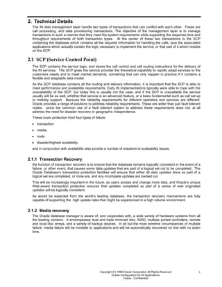 Copyright (C) 1998 Oracle Corporation All Rights Reserved
Oracle Configuration for IN Applications
Oracle - Confidential
6
2. Technical Details
The IN data management layer handle two types of transactions that can conflict with each other. These are
call processing, and data provisioning transactions. The objective of the management layer is to manage
transactions in such a manner that they meet the system requirements while supporting the response time and
throughput requirements of both transaction types. At the center of these two transactions is the SCP
containing the database which contains all the required information for handling the calls, plus the associated
applications which actually contain the logic necessary to implement the service, or that part of it which resides
on the SCP.
2.1 SCP (Service Control Point)
The SCP contains the service logic, and stores the call control and call routing instructions for the delivery of
the IN services. The SCP gives the service provider the theoretical capability to rapidly adapt services to the
customers needs and to meet market demands, something that can only happen in practice if it contains a
flexible and adaptable data model.
As the SCP database contains all the routing and delivery information, it is important that the SCP is able to
meet performance and availability requirements. Early IN implementations typically were able to cope with the
unavailability of the SCP, but today this is usually not the case, and if the SCP is unavailable the service
usually will be as well, whether that service is an advanced feature, or a basic fundamental such as call set up
or mobility support. Because the reliability requirements for different operators and services are different,
Oracle provides a range of solutions to address reliability requirements. These are wider than just fault tolerant
nodes, since the common use of a fault tolerant system to address these requirements does not, at all
address the need for disaster recovery or geographic independence.
These cover protection from four types of failure:
• transaction
• media,
• node
• disaster/highest availability
and in conjunction with availability also provide a number of solutions to scaleability issues.
2.1.1 Transaction Recovery
the function of transaction recovery is to ensure that the database remains logically consistent in the event of a
failure, or other event, that causes some data updates that are part of a logical set not to be completed. The
Oracle Database’s transaction protection facilities will ensure that either all data updates done as part of a
logical set are completed, or none are, and any incomplete updates are backed out.
This will be increasingly important in the future, as users access and change more data, and Oracle’s unique
Web-aware transaction protection ensures that updates completed as part of a series of web originated
updates will be logically consistent.
As would be expected from the world’s leading database, the transaction recovery mechanisms are fully
capable of supporting the high update rates that might be experienced in a high volume environment.
2.1.2 Media recovery
The Oracle database manager is aware of, and cooperates with, a wide variety of hardware systems from all
the leading vendors. It encompasses dual and triple mirrored disc, RAID, multiple ported controllers, remote
and local disc arrays, and a variety of backup devices. In all but the most extreme circumstances of multiple
failure, media failure will be invisible to applications and will be automatically recovered on line with no down
time.
 