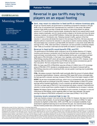 Page 1
KASB Securities Limited, 5th Floor, Trade Centre, I.I. Chundrigar Road, Karachi 
This report has been prepared by KASB Securities Ltd. and is provided for information purposes only. Under no circumstances is to be used or considered as an offer to sell or solicitation of any offer to buy. 
While  all reasonable  care  has  been  taken  to  ensure  that  the  information  contained  therein is  not  untrue  or  misleading  at  the  time  of  publication,  we  make  no  representation  as  to its  accuracy  or 
completeness and it should not be relied upon as such. From time to time KASB Securities Ltd. and any of its officers or directors may, to the extent permitted by law, have a position, or otherwise be 
interested in any transaction, in any securities directly or indirectly subject of this report. This report is provided solely for the information of professional advisers who are expected to make their own
investment decisions without undue reliance on this report and the company accepts no responsibility whatsoever for any direct or indirect consequential loss arising from any use of this report or its 
contents. In particular, the report takes no accounts of the investment objectives, financial situation and particular need of individuals, who should seek further advice before making any investment. This 
report may not be reproduced, distributed or published by any recipient for any purpose. The views expressed in this document are those of the KASB Securities & Economic Research Department and do 
not necessarily reflect those of KASB or its directors.  KASB, as a full‐service firm, has or may have business relationships, including investment‐banking relationships, with the companies in this report. 
Morning Shout
Aijaz Siddique
Aijaz.siddque@kasbsec.com
KASB Securities Limited
+92 21 111 222 000
Industry Overview
Fertilizer | Pakistan
April 28, 2016
Pakistan Fertilizer
REP-039
www.jamapunji.pk
  
 
Reversal in gas tariffs may bring
players on an equal footing
Govt. may resort to reduction in feed tariffs to remove inventory glut
As per our channel checks, the government is considering a proposal for reduction in the gas
tariffs in lieu of commitment from manufacturers for a reduction in urea prices. We believe
reversal of gas tariffs to pre-Sep-15 levels and decline in urea prices present an optimal
solution as (1) it would reduce inventory levels, obviating the need for any exports (which would
reduce margins drastically), and (2) it would provide a respite to the farmers and have the same
impact as a subsidy on urea and DAP fertilizers. Cutting fuel rates alone would not be effective
as consumption is ~5mmbtu/ton only. Following reversal in tariffs, quantum of the final
reduction in urea prices will dictate the impact on the earnings of the firms. We have assumed
objective will be to maximize the reduction in urea prices to resolve inventory backlog. We have
discussed below how a reversal in just feed tariffs and reduction in urea prices would affect the
earnings of FFC, FFBL, Efert and Fatima. Furthermore, we have provided a sensitivity analysis
(refer Table 2) of reversal in both feed and fuel tariffs and decline in prices by PRs150/bag.
Reversal in feed tariffs would benefit FFBL and FFC
The performance of the fertilizer sector continues to be hit by double whammy of (1) higher
inventory amid recovery in production and (2) low farmer demand due to increase in cost of
inputs and lower commodity prices. It is highly probable that the govt. would reduce just feed
tariffs back to PRs123/mmbtu. In that case, it can negotiate a price decline of PRs85/bag
(PRs102/bag including GST) which will neutralize the margin impact on FFC. However, it will
negatively affect the bottom-line of Efert and FATIMA as they receive concessionary gas for
their new plants. We have analyzed the impact of such an action:
FFC: Our base case EPS of PRs9.60/sh assumes off-take of 2.348mn tons in CY at average
prices of PRs1820. If FFC decides to completely pass-on the impact of reduced tariff via
PRs102/bag urea price cut for remaining 8-mths, we see upside in earnings due to potentially
improved sales.
FFBL: We believe reversal in feed tariffs might eventually affect the amount of subsidy offered
on phosphate based fertilizers. However, assuming FFBL keeps DAP prices unchanged after
the feed gas tariff is reduced, earnings increase to PRs3.74 due to the higher margins on DAP.
EFERT: As we have incorporated just Enven, which runs on concessionary gas, any reduction
in feed tariffs would not contribute to the EPS. However, if Efert decides to match FFC prices,
earnings will be impacted significantly. In such a scenario we estimate earnings to decline by
~9% from our base case of PRs10.23. If we incorporate both plants, reversal in feed tariffs and
reduction in prices would have a positive impact on the profitability due to increase in volumes.
Fatima: We believe Fatima would be most affected in such a scenario. A reduction in urea and
CAN prices by PRs100/bag, would negatively affect our base case estimates. We expect
earnings to decline to PRs3.82/sh compared to our base case of PRs4.11 for CY16E.
Inventory levels remained high in Apr-16
Total urea inventory crossed 1.2mn tons at the end of Mar-16. However, that does not include
the inventory held by dealers. As we had already flagged in our report on 29’Mar-16, higher
production by Agritech Limited (AGL), DHFL and FFBL due to increased availability of gas
would lead to significant back-log due to low demand this year. Our channel checks suggest
that the inventory levels have continued to remain very high in Apr-16 as well.
Scenario 1: Reversal in Feed
CY16E Base Sce1* %
FFC 9.60 9.60 0.00%
FFBL 3.40 3.74 10.00%
Efert 10.23 9.30 -9.09%
FATIMA 4.11 3.82 -7.06%
Source: KASB Research
Sce1* Reduction in prices of PRs100/bag
 
Scenario 2: Reversal in feed and fuel tariffs 
CY16E Base Sce2* %
FFC 9.60 9.60 0.00%
FFBL 3.40 4.07 19.71%
Efert 10.23 9.15 -10.56%
FATIMA 4.11 3.85 -6.33%
Source: KASB Research
Sce2*: Reduction in prices of PRs150/bag
 