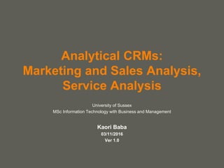 your name
Analytical CRMs:
Marketing and Sales Analysis,
Service Analysis
University of Sussex
MSc Information Technology with Business and Management
Kaori Baba
03/11/2016
Ver 1.0
 
