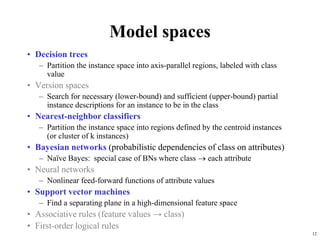 12
Model spaces
• Decision trees
– Partition the instance space into axis-parallel regions, labeled with class
value
• Version spaces
– Search for necessary (lower-bound) and sufficient (upper-bound) partial
instance descriptions for an instance to be in the class
• Nearest-neighbor classifiers
– Partition the instance space into regions defined by the centroid instances
(or cluster of k instances)
• Bayesian networks (probabilistic dependencies of class on attributes)
– Naïve Bayes: special case of BNs where class  each attribute
• Neural networks
– Nonlinear feed-forward functions of attribute values
• Support vector machines
– Find a separating plane in a high-dimensional feature space
• Associative rules (feature values → class)
• First-order logical rules
 