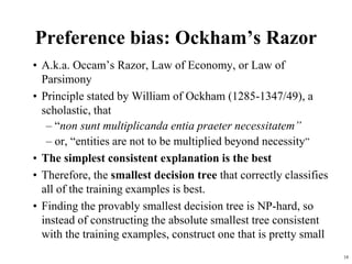 18
Preference bias: Ockham’s Razor
• A.k.a. Occam’s Razor, Law of Economy, or Law of
Parsimony
• Principle stated by William of Ockham (1285-1347/49), a
scholastic, that
– “non sunt multiplicanda entia praeter necessitatem”
– or, “entities are not to be multiplied beyond necessity”
• The simplest consistent explanation is the best
• Therefore, the smallest decision tree that correctly classifies
all of the training examples is best.
• Finding the provably smallest decision tree is NP-hard, so
instead of constructing the absolute smallest tree consistent
with the training examples, construct one that is pretty small
 