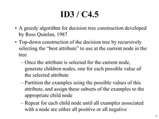 22
ID3 / C4.5
• A greedy algorithm for decision tree construction developed
by Ross Quinlan, 1987
• Top-down construction of the decision tree by recursively
selecting the “best attribute” to use at the current node in the
tree
– Once the attribute is selected for the current node,
generate children nodes, one for each possible value of
the selected attribute
– Partition the examples using the possible values of this
attribute, and assign these subsets of the examples to the
appropriate child node
– Repeat for each child node until all examples associated
with a node are either all positive or all negative
 