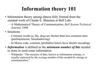 Information theory 101
• Information theory sprang almost fully formed from the
seminal work of Claude E. Shannon at Bell Labs
– A Mathematical Theory of Communication, Bell System Technical
Journal, 1948.
• Intuitions
– Common words (a, the, dog) are shorter than less common ones
(parlimentarian, foreshadowing)
– In Morse code, common (probable) letters have shorter encodings
• Information is defined as the minimum number of bits needed
to store or send some information
– Wikipedia: “The measure of data, known as information entropy, is
usually expressed by the average number of bits needed for storage or
communication.”
 
