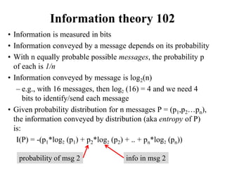 Information theory 102
• Information is measured in bits
• Information conveyed by a message depends on its probability
• With n equally probable possible messages, the probability p
of each is 1/n
• Information conveyed by message is log2(n)
– e.g., with 16 messages, then log2 (16) = 4 and we need 4
bits to identify/send each message
• Given probability distribution for n messages P = (p1,p2…pn),
the information conveyed by distribution (aka entropy of P)
is:
I(P) = -(p1*log2 (p1) + p2*log2 (p2) + .. + pn*log2 (pn))
info in msg 2
probability of msg 2
 