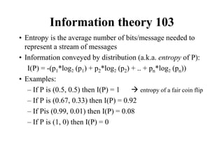 Information theory 103
• Entropy is the average number of bits/message needed to
represent a stream of messages
• Information conveyed by distribution (a.k.a. entropy of P):
I(P) = -(p1*log2 (p1) + p2*log2 (p2) + .. + pn*log2 (pn))
• Examples:
– If P is (0.5, 0.5) then I(P) = 1  entropy of a fair coin flip
– If P is (0.67, 0.33) then I(P) = 0.92
– If Pis (0.99, 0.01) then I(P) = 0.08
– If P is (1, 0) then I(P) = 0
 