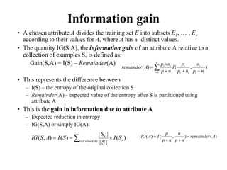 Information gain
• A chosen attribute A divides the training set E into subsets E1, … , Ev
according to their values for A, where A has v distinct values.
• The quantity IG(S,A), the information gain of an attribute A relative to a
collection of examples S, is defined as:
Gain(S,A) = I(S) – Remainder(A)
• This represents the difference between
– I(S) – the entropy of the original collection S
– Remainder(A) - expected value of the entropy after S is partitioned using
attribute A
• This is the gain in information due to attribute A
– Expected reduction in entropy
– IG(S,A) or simply IG(A):

 




v
i i
i
i
i
i
i
i
i
n
p
n
n
p
p
I
n
p
n
p
A
remainder
1
)
,
(
)
(
)
(
|
|
|
|
)
(
)
,
( )
( v
A
Values
v
v
S
I
S
S
S
I
A
S
IG 

 
)
(
)
,
(
)
( A
remainder
n
p
n
n
p
p
I
A
IG 



 