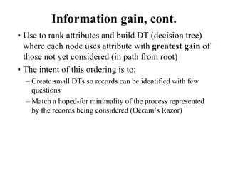 Information gain, cont.
• Use to rank attributes and build DT (decision tree)
where each node uses attribute with greatest gain of
those not yet considered (in path from root)
• The intent of this ordering is to:
– Create small DTs so records can be identified with few
questions
– Match a hoped-for minimality of the process represented
by the records being considered (Occam’s Razor)
 