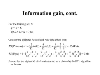 Information gain, cont.
For the training set, S:
p = n = 6,
I(6/12, 6/12) = 1 bit
Consider the attributes Patrons and Type (and others too):
Patrons has the highest IG of all attributes and so is chosen by the DTL algorithm
as the root
bits
0
)]
4
2
,
4
2
(
12
4
)
4
2
,
4
2
(
12
4
)
2
1
,
2
1
(
12
2
)
2
1
,
2
1
(
12
2
[
1
)
(
bits
0541
.
)]
6
4
,
6
2
(
12
6
)
0
,
1
(
12
4
)
1
,
0
(
12
2
[
1
)
(











I
I
I
I
Type
IG
I
I
I
Patrons
IG
 